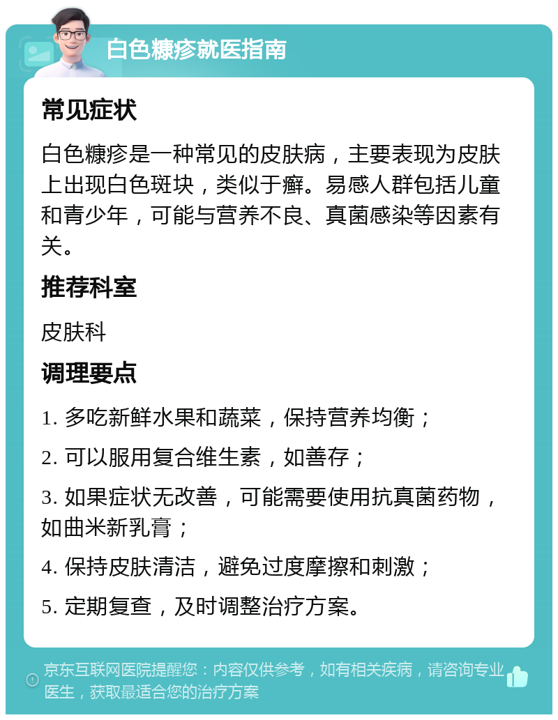 白色糠疹就医指南 常见症状 白色糠疹是一种常见的皮肤病，主要表现为皮肤上出现白色斑块，类似于癣。易感人群包括儿童和青少年，可能与营养不良、真菌感染等因素有关。 推荐科室 皮肤科 调理要点 1. 多吃新鲜水果和蔬菜，保持营养均衡； 2. 可以服用复合维生素，如善存； 3. 如果症状无改善，可能需要使用抗真菌药物，如曲米新乳膏； 4. 保持皮肤清洁，避免过度摩擦和刺激； 5. 定期复查，及时调整治疗方案。