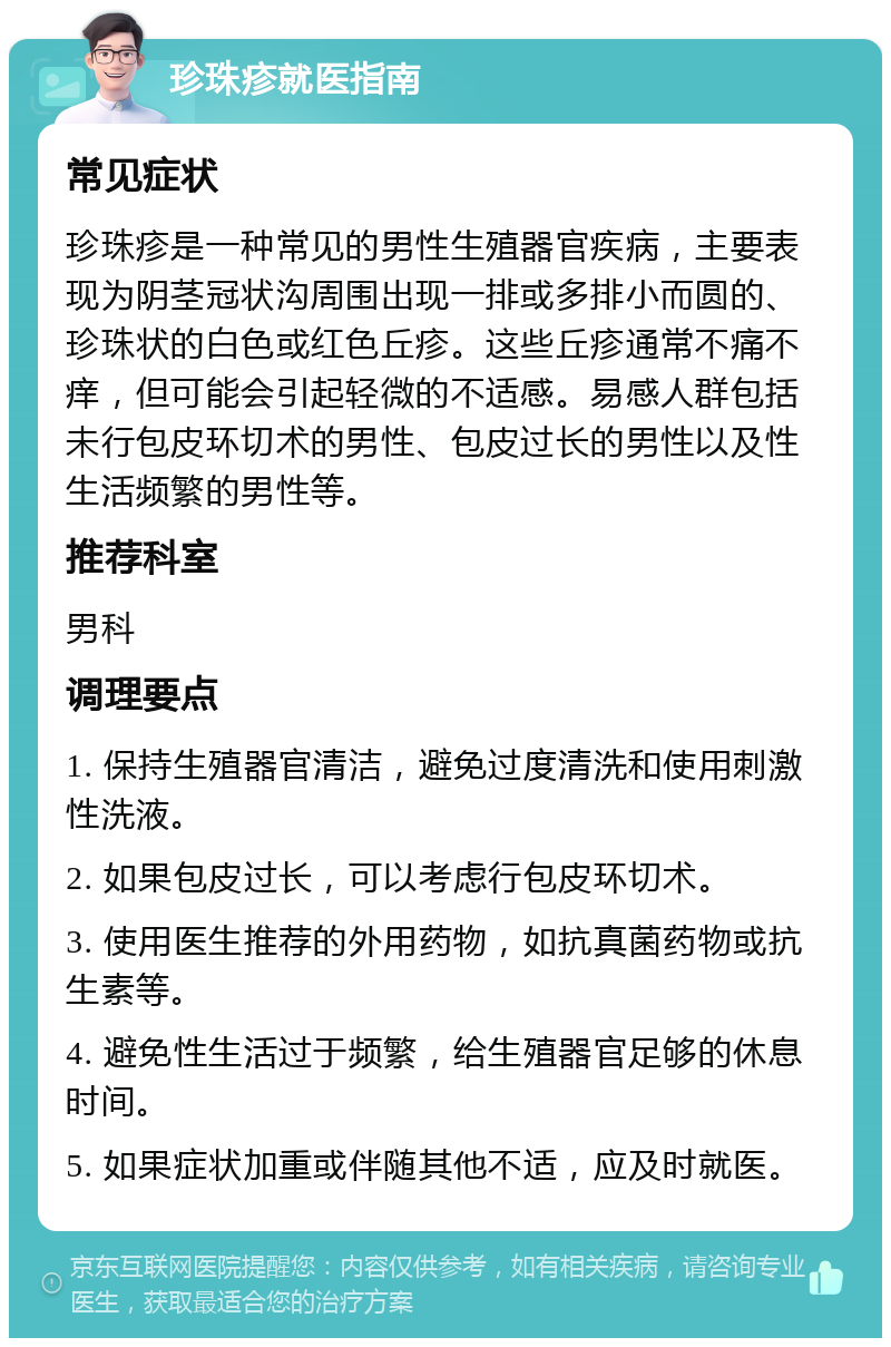 珍珠疹就医指南 常见症状 珍珠疹是一种常见的男性生殖器官疾病，主要表现为阴茎冠状沟周围出现一排或多排小而圆的、珍珠状的白色或红色丘疹。这些丘疹通常不痛不痒，但可能会引起轻微的不适感。易感人群包括未行包皮环切术的男性、包皮过长的男性以及性生活频繁的男性等。 推荐科室 男科 调理要点 1. 保持生殖器官清洁，避免过度清洗和使用刺激性洗液。 2. 如果包皮过长，可以考虑行包皮环切术。 3. 使用医生推荐的外用药物，如抗真菌药物或抗生素等。 4. 避免性生活过于频繁，给生殖器官足够的休息时间。 5. 如果症状加重或伴随其他不适，应及时就医。