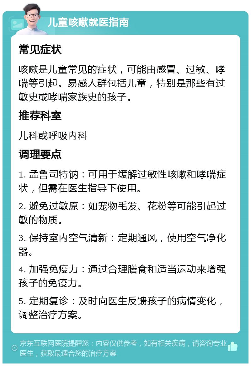 儿童咳嗽就医指南 常见症状 咳嗽是儿童常见的症状，可能由感冒、过敏、哮喘等引起。易感人群包括儿童，特别是那些有过敏史或哮喘家族史的孩子。 推荐科室 儿科或呼吸内科 调理要点 1. 孟鲁司特钠：可用于缓解过敏性咳嗽和哮喘症状，但需在医生指导下使用。 2. 避免过敏原：如宠物毛发、花粉等可能引起过敏的物质。 3. 保持室内空气清新：定期通风，使用空气净化器。 4. 加强免疫力：通过合理膳食和适当运动来增强孩子的免疫力。 5. 定期复诊：及时向医生反馈孩子的病情变化，调整治疗方案。