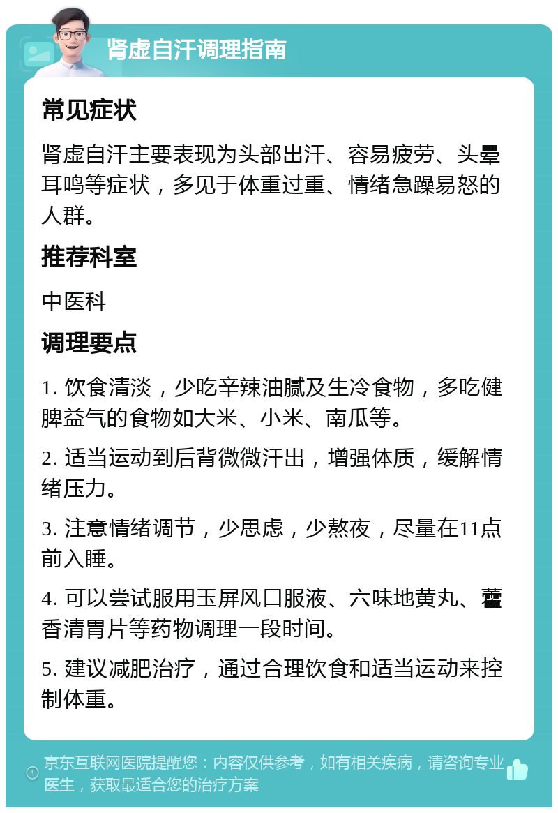 肾虚自汗调理指南 常见症状 肾虚自汗主要表现为头部出汗、容易疲劳、头晕耳鸣等症状，多见于体重过重、情绪急躁易怒的人群。 推荐科室 中医科 调理要点 1. 饮食清淡，少吃辛辣油腻及生冷食物，多吃健脾益气的食物如大米、小米、南瓜等。 2. 适当运动到后背微微汗出，增强体质，缓解情绪压力。 3. 注意情绪调节，少思虑，少熬夜，尽量在11点前入睡。 4. 可以尝试服用玉屏风口服液、六味地黄丸、藿香清胃片等药物调理一段时间。 5. 建议减肥治疗，通过合理饮食和适当运动来控制体重。