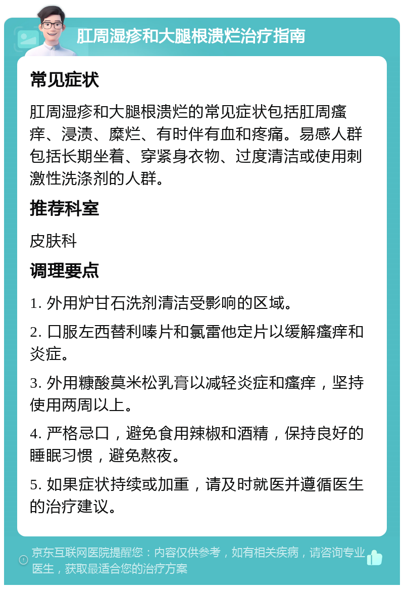 肛周湿疹和大腿根溃烂治疗指南 常见症状 肛周湿疹和大腿根溃烂的常见症状包括肛周瘙痒、浸渍、糜烂、有时伴有血和疼痛。易感人群包括长期坐着、穿紧身衣物、过度清洁或使用刺激性洗涤剂的人群。 推荐科室 皮肤科 调理要点 1. 外用炉甘石洗剂清洁受影响的区域。 2. 口服左西替利嗪片和氯雷他定片以缓解瘙痒和炎症。 3. 外用糠酸莫米松乳膏以减轻炎症和瘙痒，坚持使用两周以上。 4. 严格忌口，避免食用辣椒和酒精，保持良好的睡眠习惯，避免熬夜。 5. 如果症状持续或加重，请及时就医并遵循医生的治疗建议。