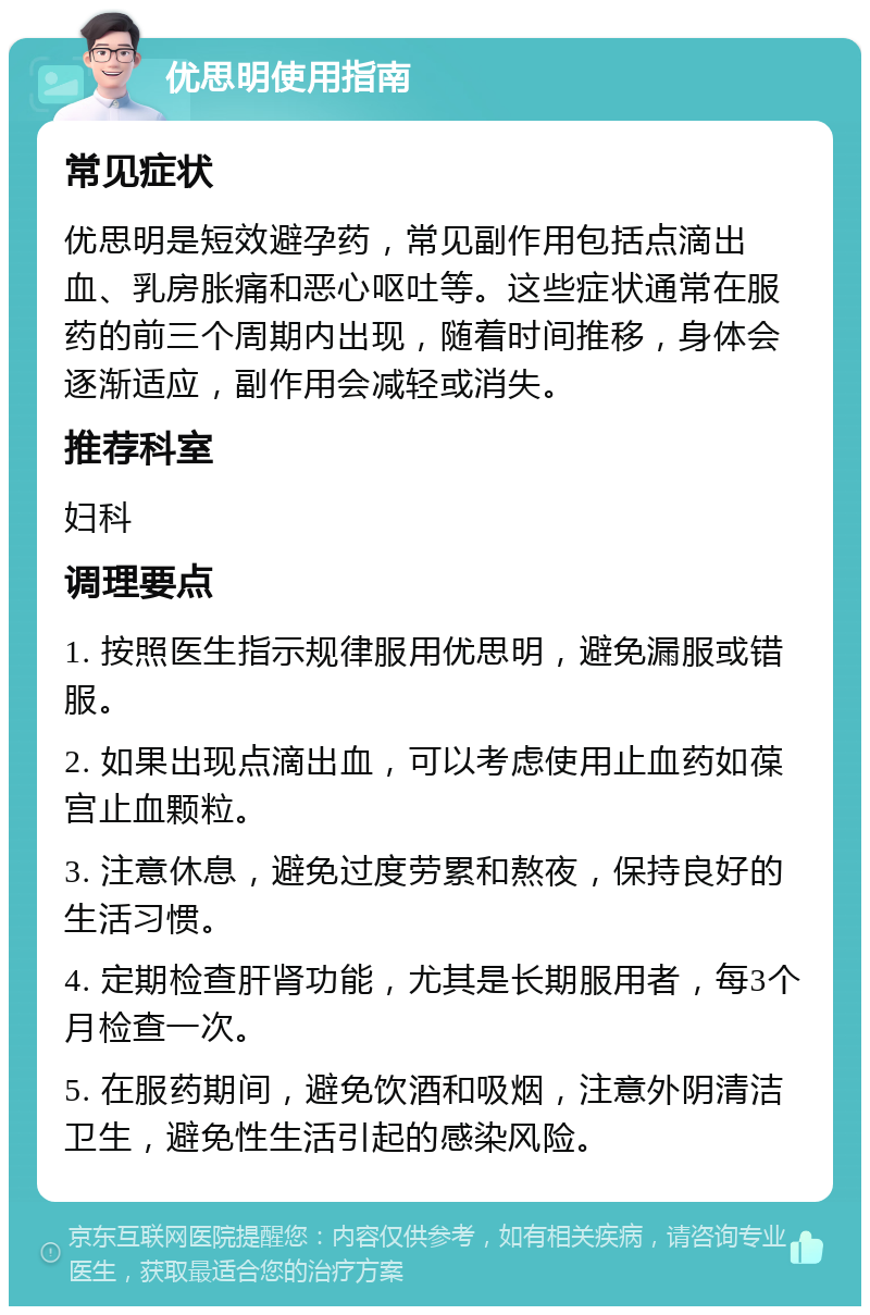 优思明使用指南 常见症状 优思明是短效避孕药，常见副作用包括点滴出血、乳房胀痛和恶心呕吐等。这些症状通常在服药的前三个周期内出现，随着时间推移，身体会逐渐适应，副作用会减轻或消失。 推荐科室 妇科 调理要点 1. 按照医生指示规律服用优思明，避免漏服或错服。 2. 如果出现点滴出血，可以考虑使用止血药如葆宫止血颗粒。 3. 注意休息，避免过度劳累和熬夜，保持良好的生活习惯。 4. 定期检查肝肾功能，尤其是长期服用者，每3个月检查一次。 5. 在服药期间，避免饮酒和吸烟，注意外阴清洁卫生，避免性生活引起的感染风险。