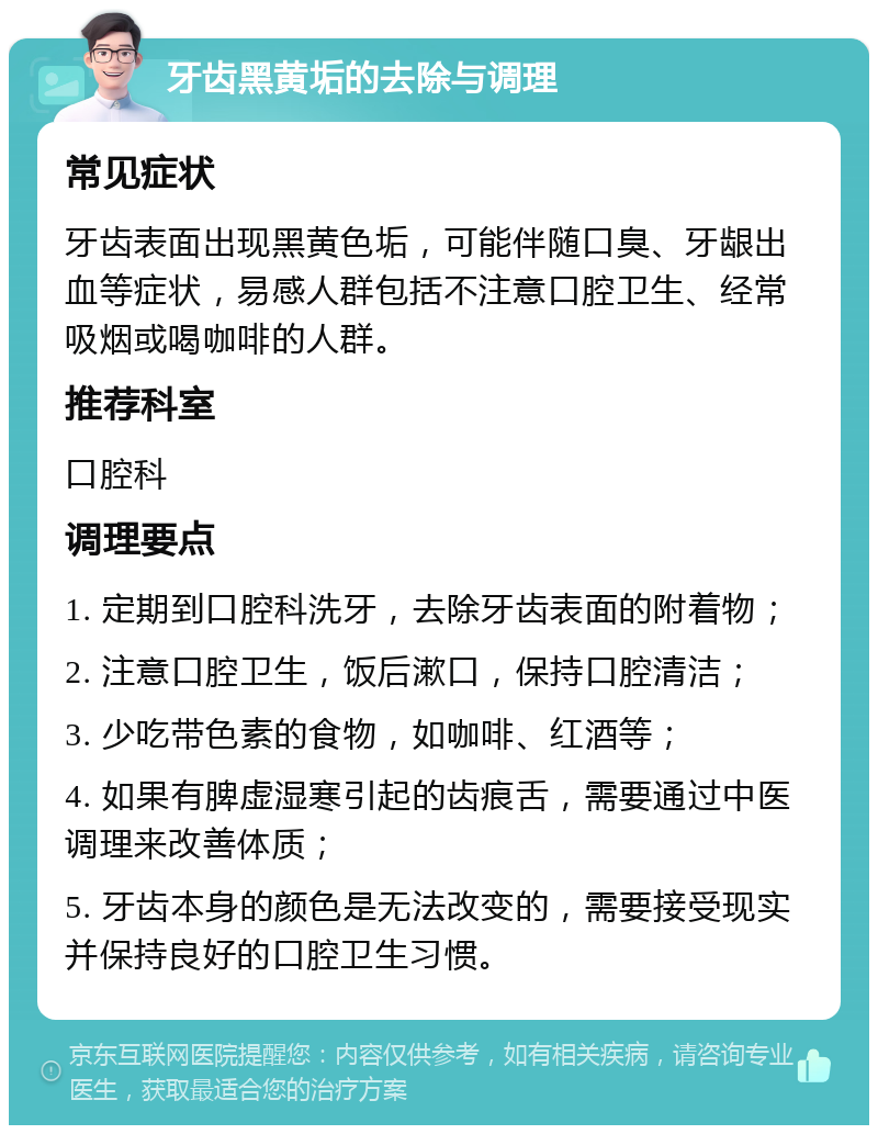 牙齿黑黄垢的去除与调理 常见症状 牙齿表面出现黑黄色垢，可能伴随口臭、牙龈出血等症状，易感人群包括不注意口腔卫生、经常吸烟或喝咖啡的人群。 推荐科室 口腔科 调理要点 1. 定期到口腔科洗牙，去除牙齿表面的附着物； 2. 注意口腔卫生，饭后漱口，保持口腔清洁； 3. 少吃带色素的食物，如咖啡、红酒等； 4. 如果有脾虚湿寒引起的齿痕舌，需要通过中医调理来改善体质； 5. 牙齿本身的颜色是无法改变的，需要接受现实并保持良好的口腔卫生习惯。