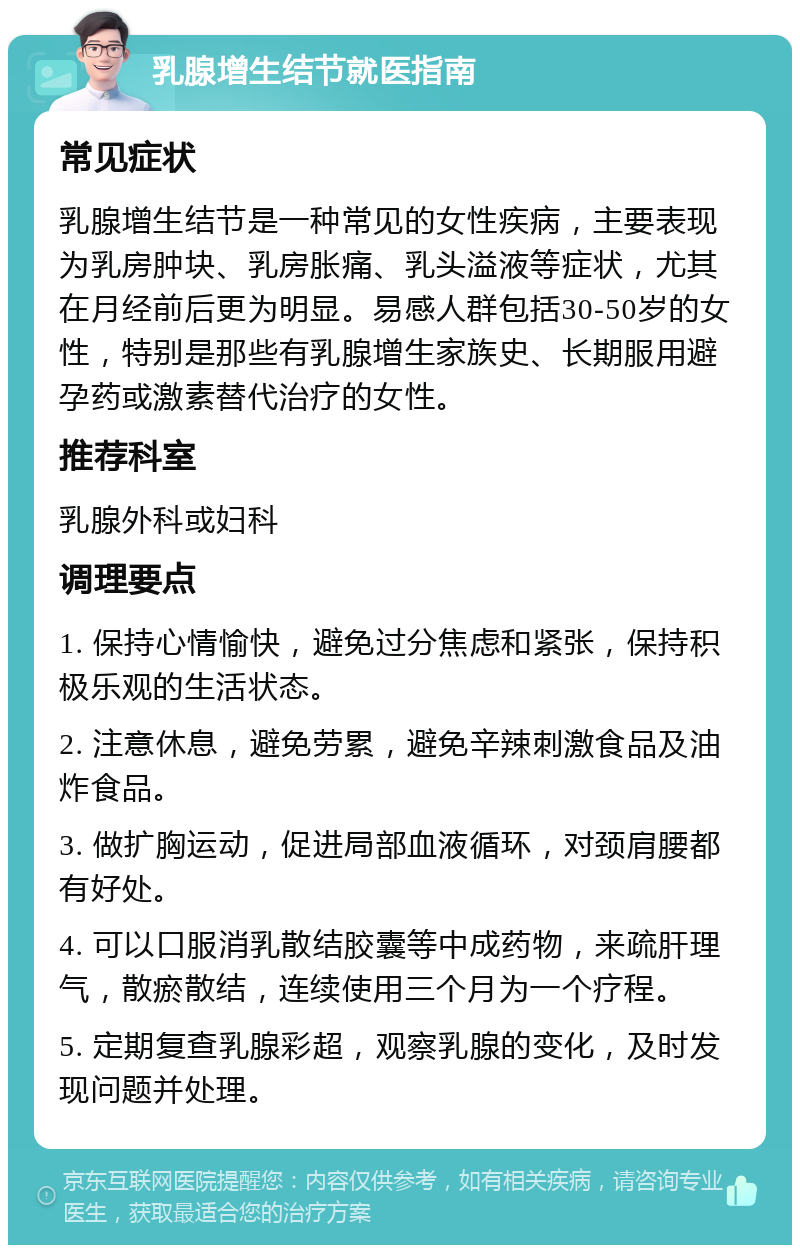 乳腺增生结节就医指南 常见症状 乳腺增生结节是一种常见的女性疾病，主要表现为乳房肿块、乳房胀痛、乳头溢液等症状，尤其在月经前后更为明显。易感人群包括30-50岁的女性，特别是那些有乳腺增生家族史、长期服用避孕药或激素替代治疗的女性。 推荐科室 乳腺外科或妇科 调理要点 1. 保持心情愉快，避免过分焦虑和紧张，保持积极乐观的生活状态。 2. 注意休息，避免劳累，避免辛辣刺激食品及油炸食品。 3. 做扩胸运动，促进局部血液循环，对颈肩腰都有好处。 4. 可以口服消乳散结胶囊等中成药物，来疏肝理气，散瘀散结，连续使用三个月为一个疗程。 5. 定期复查乳腺彩超，观察乳腺的变化，及时发现问题并处理。