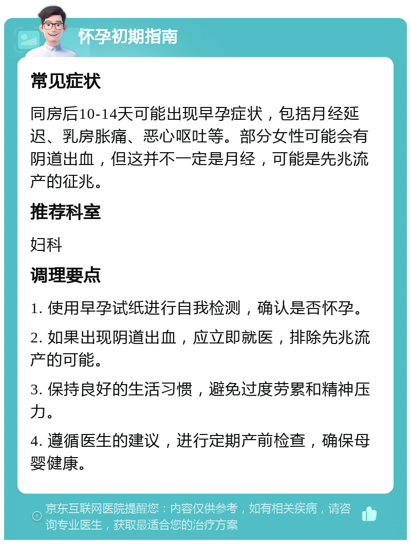 怀孕初期指南 常见症状 同房后10-14天可能出现早孕症状，包括月经延迟、乳房胀痛、恶心呕吐等。部分女性可能会有阴道出血，但这并不一定是月经，可能是先兆流产的征兆。 推荐科室 妇科 调理要点 1. 使用早孕试纸进行自我检测，确认是否怀孕。 2. 如果出现阴道出血，应立即就医，排除先兆流产的可能。 3. 保持良好的生活习惯，避免过度劳累和精神压力。 4. 遵循医生的建议，进行定期产前检查，确保母婴健康。