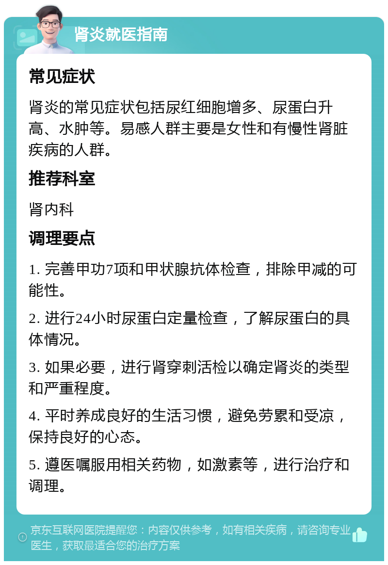 肾炎就医指南 常见症状 肾炎的常见症状包括尿红细胞增多、尿蛋白升高、水肿等。易感人群主要是女性和有慢性肾脏疾病的人群。 推荐科室 肾内科 调理要点 1. 完善甲功7项和甲状腺抗体检查，排除甲减的可能性。 2. 进行24小时尿蛋白定量检查，了解尿蛋白的具体情况。 3. 如果必要，进行肾穿刺活检以确定肾炎的类型和严重程度。 4. 平时养成良好的生活习惯，避免劳累和受凉，保持良好的心态。 5. 遵医嘱服用相关药物，如激素等，进行治疗和调理。