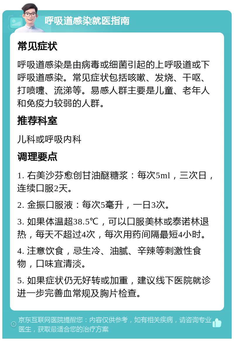 呼吸道感染就医指南 常见症状 呼吸道感染是由病毒或细菌引起的上呼吸道或下呼吸道感染。常见症状包括咳嗽、发烧、干呕、打喷嚏、流涕等。易感人群主要是儿童、老年人和免疫力较弱的人群。 推荐科室 儿科或呼吸内科 调理要点 1. 右美沙芬愈创甘油醚糖浆：每次5ml，三次日，连续口服2天。 2. 金振口服液：每次5毫升，一日3次。 3. 如果体温超38.5℃，可以口服美林或泰诺林退热，每天不超过4次，每次用药间隔最短4小时。 4. 注意饮食，忌生冷、油腻、辛辣等刺激性食物，口味宜清淡。 5. 如果症状仍无好转或加重，建议线下医院就诊进一步完善血常规及胸片检查。