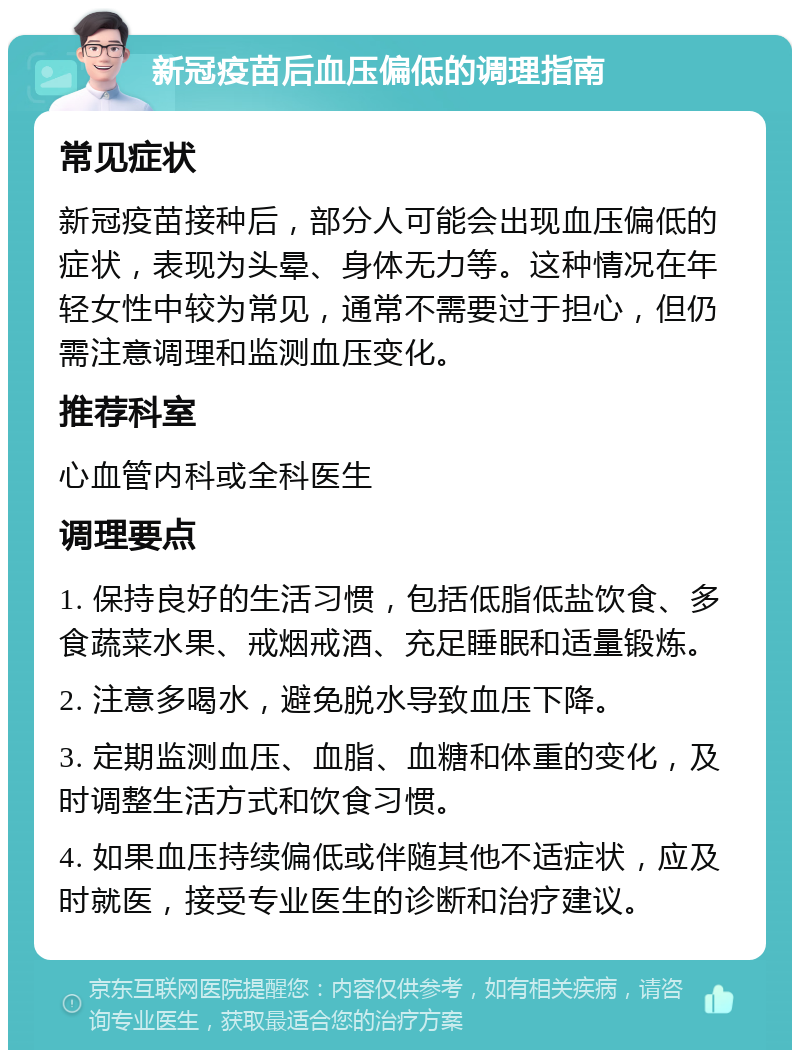 新冠疫苗后血压偏低的调理指南 常见症状 新冠疫苗接种后，部分人可能会出现血压偏低的症状，表现为头晕、身体无力等。这种情况在年轻女性中较为常见，通常不需要过于担心，但仍需注意调理和监测血压变化。 推荐科室 心血管内科或全科医生 调理要点 1. 保持良好的生活习惯，包括低脂低盐饮食、多食蔬菜水果、戒烟戒酒、充足睡眠和适量锻炼。 2. 注意多喝水，避免脱水导致血压下降。 3. 定期监测血压、血脂、血糖和体重的变化，及时调整生活方式和饮食习惯。 4. 如果血压持续偏低或伴随其他不适症状，应及时就医，接受专业医生的诊断和治疗建议。