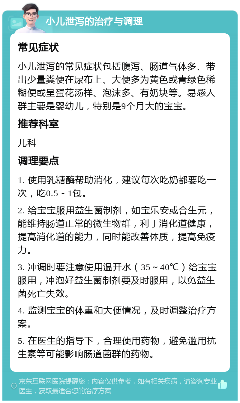 小儿泄泻的治疗与调理 常见症状 小儿泄泻的常见症状包括腹泻、肠道气体多、带出少量粪便在尿布上、大便多为黄色或青绿色稀糊便或呈蛋花汤样、泡沫多、有奶块等。易感人群主要是婴幼儿，特别是9个月大的宝宝。 推荐科室 儿科 调理要点 1. 使用乳糖酶帮助消化，建议每次吃奶都要吃一次，吃0.5－1包。 2. 给宝宝服用益生菌制剂，如宝乐安或合生元，能维持肠道正常的微生物群，利于消化道健康，提高消化道的能力，同时能改善体质，提高免疫力。 3. 冲调时要注意使用温开水（35～40℃）给宝宝服用，冲泡好益生菌制剂要及时服用，以免益生菌死亡失效。 4. 监测宝宝的体重和大便情况，及时调整治疗方案。 5. 在医生的指导下，合理使用药物，避免滥用抗生素等可能影响肠道菌群的药物。