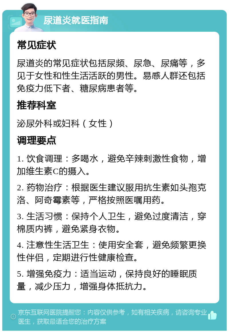 尿道炎就医指南 常见症状 尿道炎的常见症状包括尿频、尿急、尿痛等，多见于女性和性生活活跃的男性。易感人群还包括免疫力低下者、糖尿病患者等。 推荐科室 泌尿外科或妇科（女性） 调理要点 1. 饮食调理：多喝水，避免辛辣刺激性食物，增加维生素C的摄入。 2. 药物治疗：根据医生建议服用抗生素如头孢克洛、阿奇霉素等，严格按照医嘱用药。 3. 生活习惯：保持个人卫生，避免过度清洁，穿棉质内裤，避免紧身衣物。 4. 注意性生活卫生：使用安全套，避免频繁更换性伴侣，定期进行性健康检查。 5. 增强免疫力：适当运动，保持良好的睡眠质量，减少压力，增强身体抵抗力。