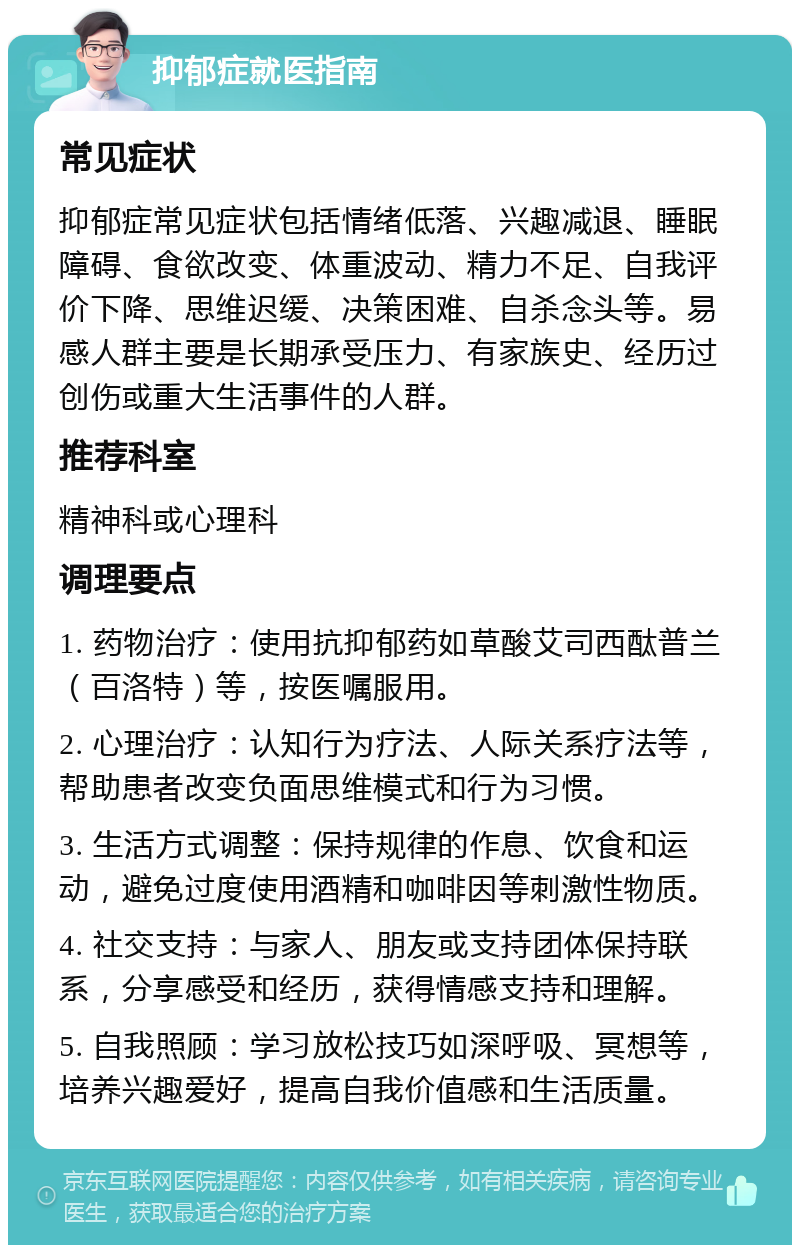 抑郁症就医指南 常见症状 抑郁症常见症状包括情绪低落、兴趣减退、睡眠障碍、食欲改变、体重波动、精力不足、自我评价下降、思维迟缓、决策困难、自杀念头等。易感人群主要是长期承受压力、有家族史、经历过创伤或重大生活事件的人群。 推荐科室 精神科或心理科 调理要点 1. 药物治疗：使用抗抑郁药如草酸艾司西酞普兰（百洛特）等，按医嘱服用。 2. 心理治疗：认知行为疗法、人际关系疗法等，帮助患者改变负面思维模式和行为习惯。 3. 生活方式调整：保持规律的作息、饮食和运动，避免过度使用酒精和咖啡因等刺激性物质。 4. 社交支持：与家人、朋友或支持团体保持联系，分享感受和经历，获得情感支持和理解。 5. 自我照顾：学习放松技巧如深呼吸、冥想等，培养兴趣爱好，提高自我价值感和生活质量。