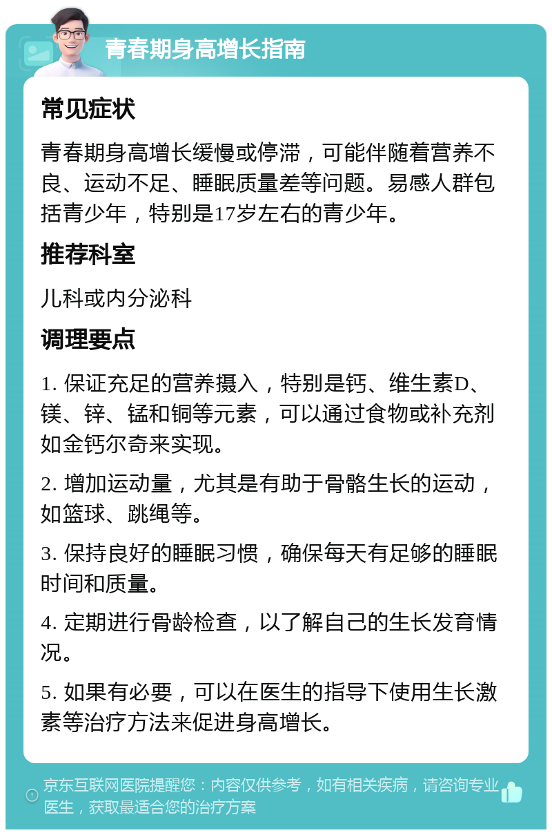 青春期身高增长指南 常见症状 青春期身高增长缓慢或停滞，可能伴随着营养不良、运动不足、睡眠质量差等问题。易感人群包括青少年，特别是17岁左右的青少年。 推荐科室 儿科或内分泌科 调理要点 1. 保证充足的营养摄入，特别是钙、维生素D、镁、锌、锰和铜等元素，可以通过食物或补充剂如金钙尔奇来实现。 2. 增加运动量，尤其是有助于骨骼生长的运动，如篮球、跳绳等。 3. 保持良好的睡眠习惯，确保每天有足够的睡眠时间和质量。 4. 定期进行骨龄检查，以了解自己的生长发育情况。 5. 如果有必要，可以在医生的指导下使用生长激素等治疗方法来促进身高增长。