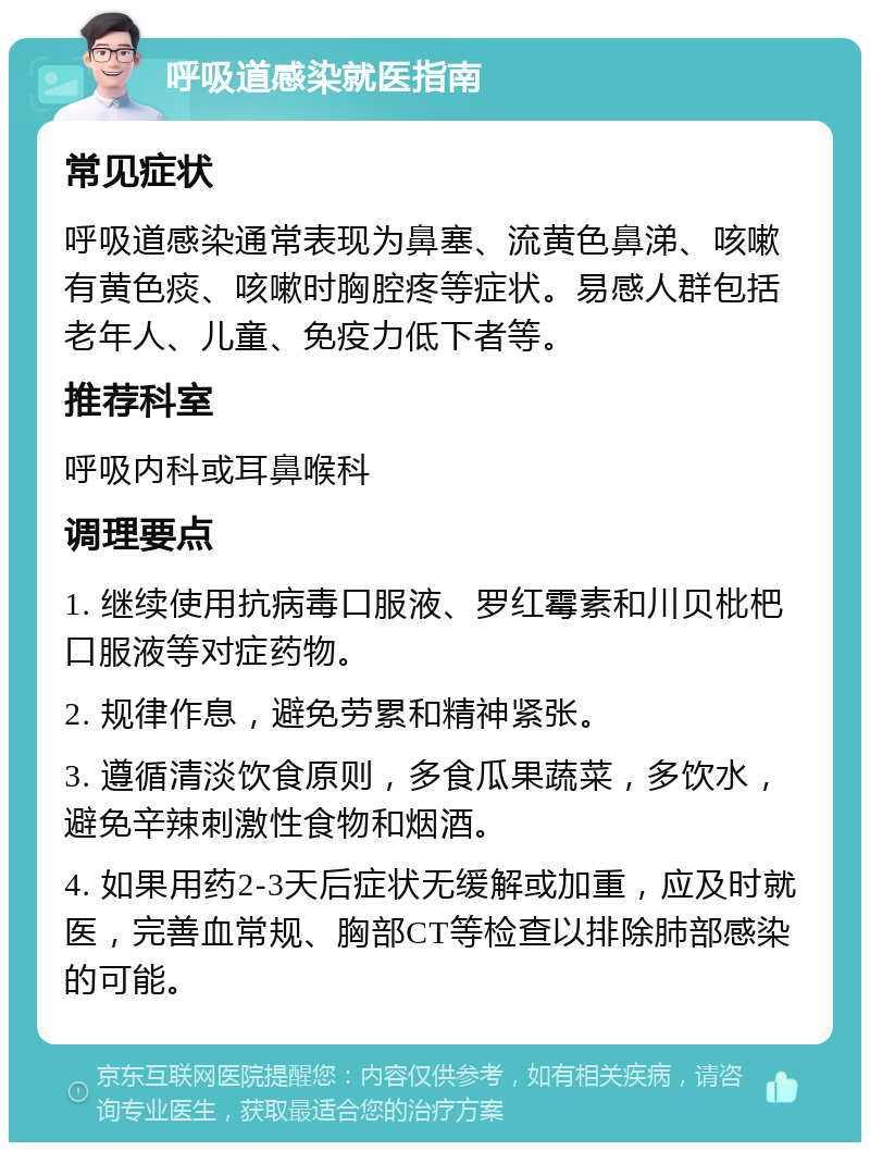 呼吸道感染就医指南 常见症状 呼吸道感染通常表现为鼻塞、流黄色鼻涕、咳嗽有黄色痰、咳嗽时胸腔疼等症状。易感人群包括老年人、儿童、免疫力低下者等。 推荐科室 呼吸内科或耳鼻喉科 调理要点 1. 继续使用抗病毒口服液、罗红霉素和川贝枇杷口服液等对症药物。 2. 规律作息，避免劳累和精神紧张。 3. 遵循清淡饮食原则，多食瓜果蔬菜，多饮水，避免辛辣刺激性食物和烟酒。 4. 如果用药2-3天后症状无缓解或加重，应及时就医，完善血常规、胸部CT等检查以排除肺部感染的可能。