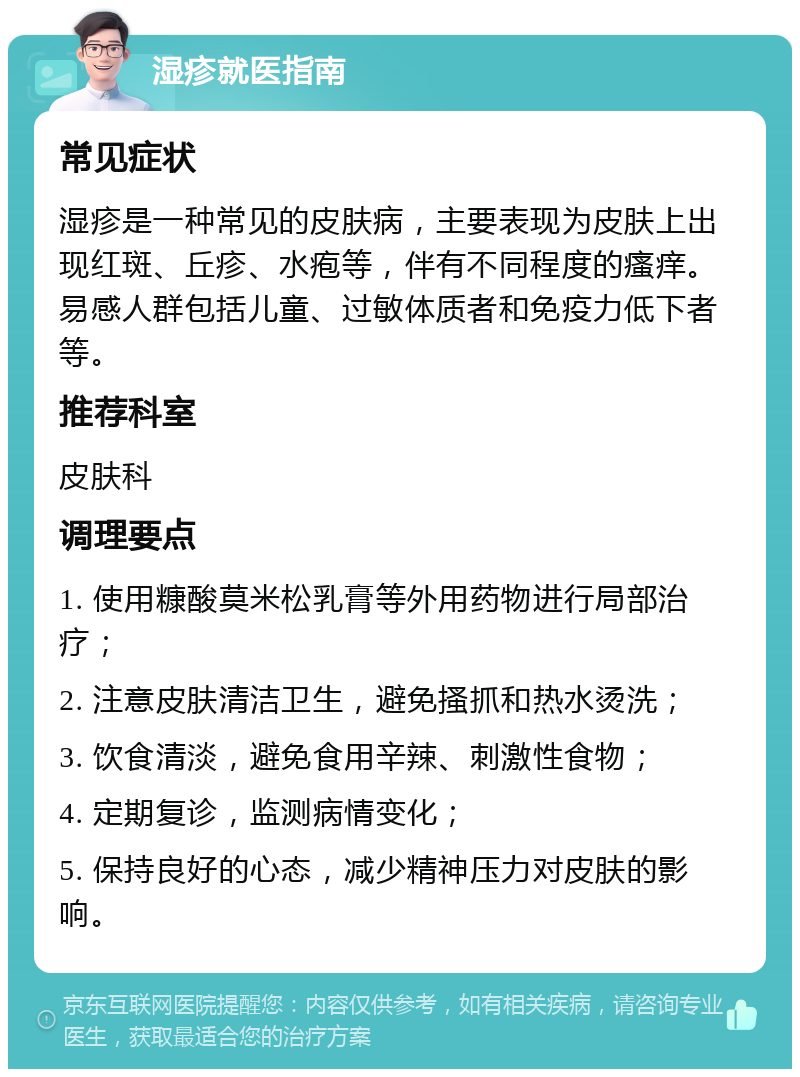 湿疹就医指南 常见症状 湿疹是一种常见的皮肤病，主要表现为皮肤上出现红斑、丘疹、水疱等，伴有不同程度的瘙痒。易感人群包括儿童、过敏体质者和免疫力低下者等。 推荐科室 皮肤科 调理要点 1. 使用糠酸莫米松乳膏等外用药物进行局部治疗； 2. 注意皮肤清洁卫生，避免搔抓和热水烫洗； 3. 饮食清淡，避免食用辛辣、刺激性食物； 4. 定期复诊，监测病情变化； 5. 保持良好的心态，减少精神压力对皮肤的影响。