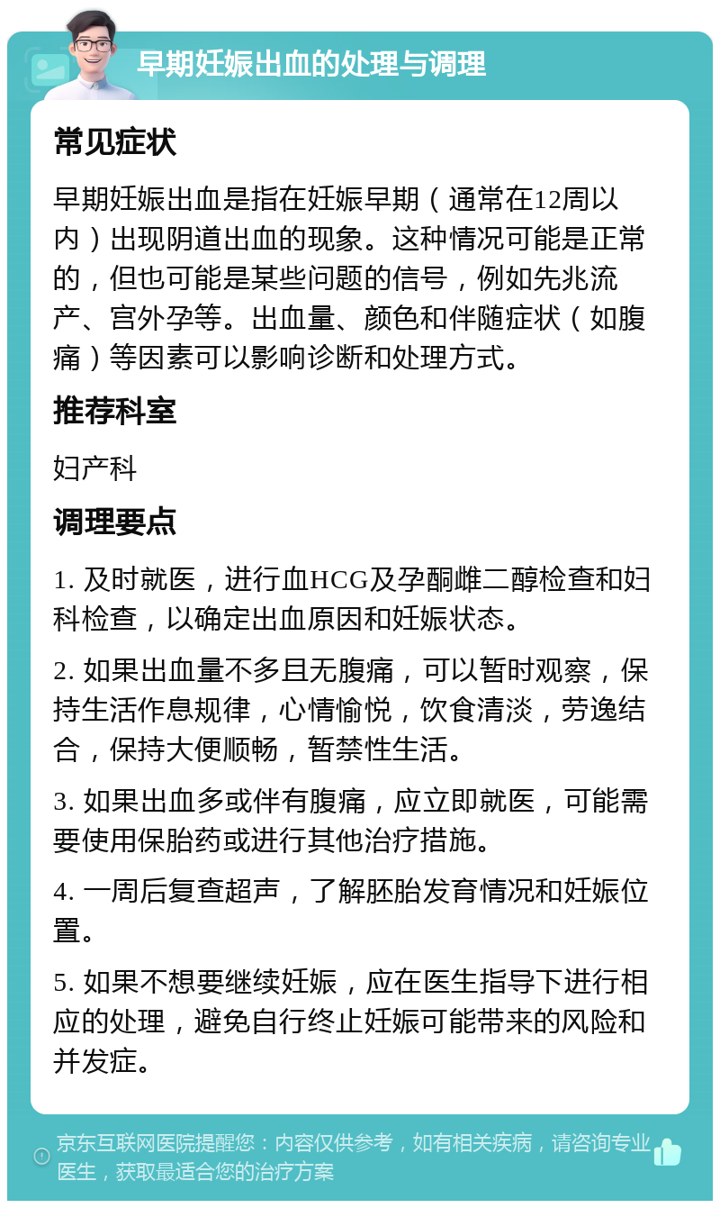 早期妊娠出血的处理与调理 常见症状 早期妊娠出血是指在妊娠早期（通常在12周以内）出现阴道出血的现象。这种情况可能是正常的，但也可能是某些问题的信号，例如先兆流产、宫外孕等。出血量、颜色和伴随症状（如腹痛）等因素可以影响诊断和处理方式。 推荐科室 妇产科 调理要点 1. 及时就医，进行血HCG及孕酮雌二醇检查和妇科检查，以确定出血原因和妊娠状态。 2. 如果出血量不多且无腹痛，可以暂时观察，保持生活作息规律，心情愉悦，饮食清淡，劳逸结合，保持大便顺畅，暂禁性生活。 3. 如果出血多或伴有腹痛，应立即就医，可能需要使用保胎药或进行其他治疗措施。 4. 一周后复查超声，了解胚胎发育情况和妊娠位置。 5. 如果不想要继续妊娠，应在医生指导下进行相应的处理，避免自行终止妊娠可能带来的风险和并发症。