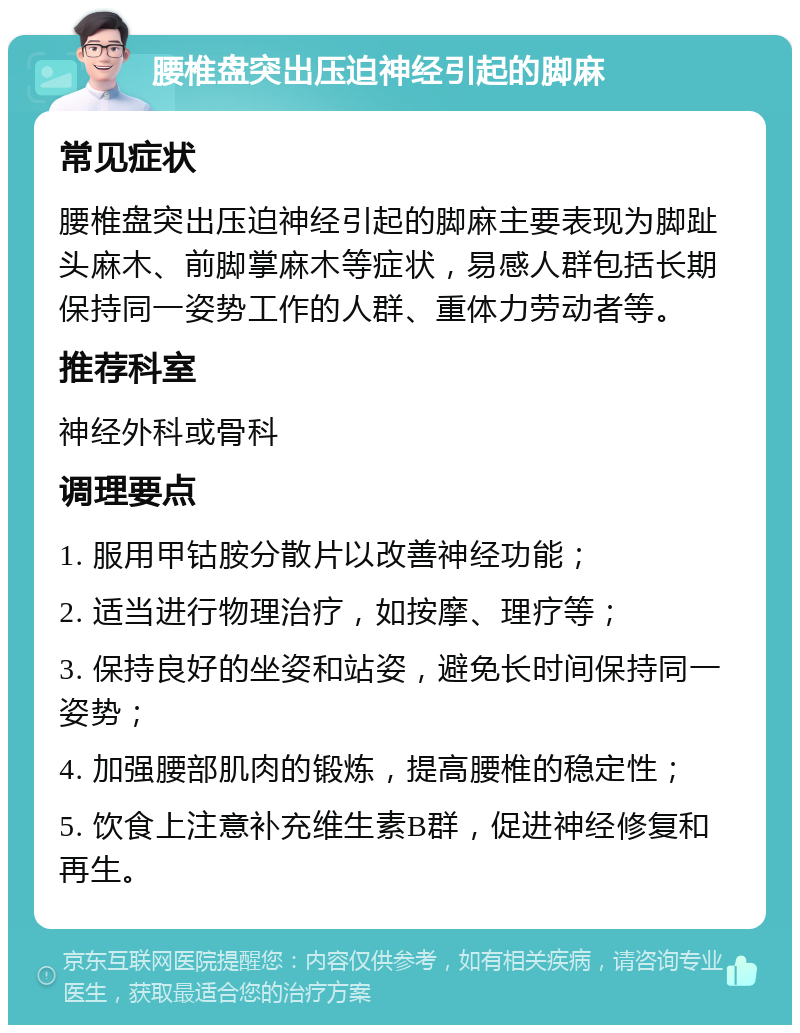 腰椎盘突出压迫神经引起的脚麻 常见症状 腰椎盘突出压迫神经引起的脚麻主要表现为脚趾头麻木、前脚掌麻木等症状，易感人群包括长期保持同一姿势工作的人群、重体力劳动者等。 推荐科室 神经外科或骨科 调理要点 1. 服用甲钴胺分散片以改善神经功能； 2. 适当进行物理治疗，如按摩、理疗等； 3. 保持良好的坐姿和站姿，避免长时间保持同一姿势； 4. 加强腰部肌肉的锻炼，提高腰椎的稳定性； 5. 饮食上注意补充维生素B群，促进神经修复和再生。