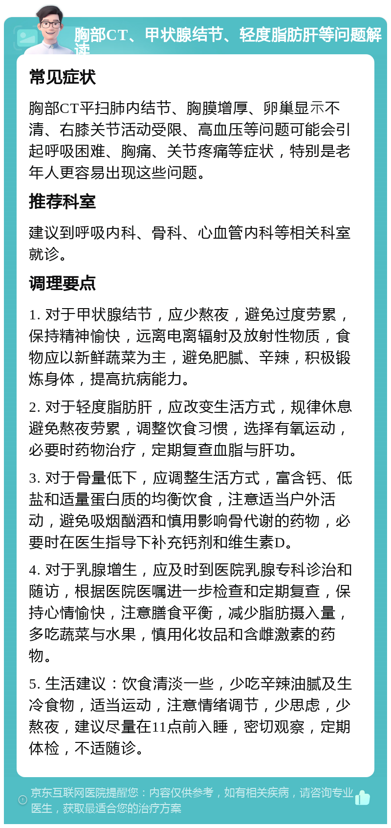 胸部CT、甲状腺结节、轻度脂肪肝等问题解读 常见症状 胸部CT平扫肺内结节、胸膜增厚、卵巢显⽰不清、右膝关节活动受限、高血压等问题可能会引起呼吸困难、胸痛、关节疼痛等症状，特别是老年人更容易出现这些问题。 推荐科室 建议到呼吸内科、骨科、心血管内科等相关科室就诊。 调理要点 1. 对于甲状腺结节，应少熬夜，避免过度劳累，保持精神愉快，远离电离辐射及放射性物质，食物应以新鲜蔬菜为主，避免肥腻、辛辣，积极锻炼身体，提高抗病能力。 2. 对于轻度脂肪肝，应改变生活方式，规律休息避免熬夜劳累，调整饮食习惯，选择有氧运动，必要时药物治疗，定期复查血脂与肝功。 3. 对于骨量低下，应调整生活方式，富含钙、低盐和适量蛋白质的均衡饮食，注意适当户外活动，避免吸烟酗酒和慎用影响骨代谢的药物，必要时在医生指导下补充钙剂和维生素D。 4. 对于乳腺增生，应及时到医院乳腺专科诊治和随访，根据医院医嘱进一步检查和定期复查，保持心情愉快，注意膳食平衡，减少脂肪摄入量，多吃蔬菜与水果，慎用化妆品和含雌激素的药物。 5. 生活建议：饮食清淡一些，少吃辛辣油腻及生冷食物，适当运动，注意情绪调节，少思虑，少熬夜，建议尽量在11点前入睡，密切观察，定期体检，不适随诊。