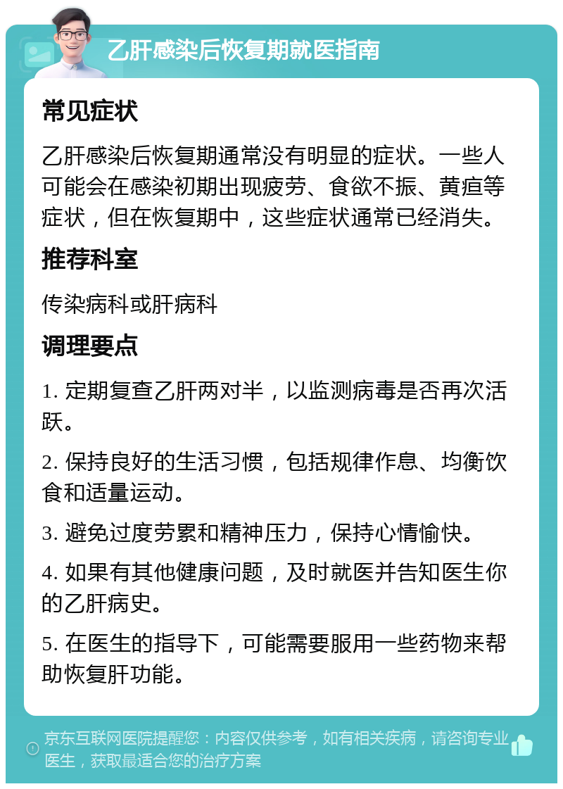 乙肝感染后恢复期就医指南 常见症状 乙肝感染后恢复期通常没有明显的症状。一些人可能会在感染初期出现疲劳、食欲不振、黄疸等症状，但在恢复期中，这些症状通常已经消失。 推荐科室 传染病科或肝病科 调理要点 1. 定期复查乙肝两对半，以监测病毒是否再次活跃。 2. 保持良好的生活习惯，包括规律作息、均衡饮食和适量运动。 3. 避免过度劳累和精神压力，保持心情愉快。 4. 如果有其他健康问题，及时就医并告知医生你的乙肝病史。 5. 在医生的指导下，可能需要服用一些药物来帮助恢复肝功能。