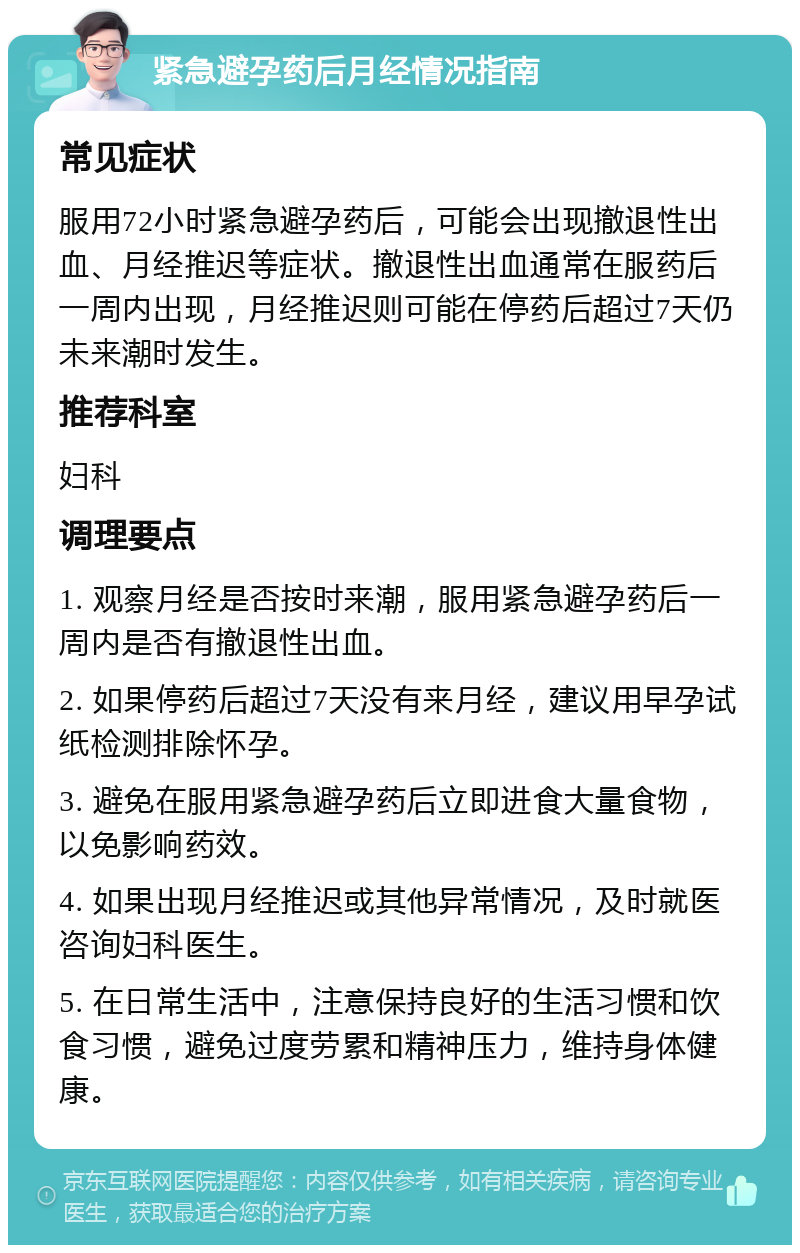 紧急避孕药后月经情况指南 常见症状 服用72小时紧急避孕药后，可能会出现撤退性出血、月经推迟等症状。撤退性出血通常在服药后一周内出现，月经推迟则可能在停药后超过7天仍未来潮时发生。 推荐科室 妇科 调理要点 1. 观察月经是否按时来潮，服用紧急避孕药后一周内是否有撤退性出血。 2. 如果停药后超过7天没有来月经，建议用早孕试纸检测排除怀孕。 3. 避免在服用紧急避孕药后立即进食大量食物，以免影响药效。 4. 如果出现月经推迟或其他异常情况，及时就医咨询妇科医生。 5. 在日常生活中，注意保持良好的生活习惯和饮食习惯，避免过度劳累和精神压力，维持身体健康。