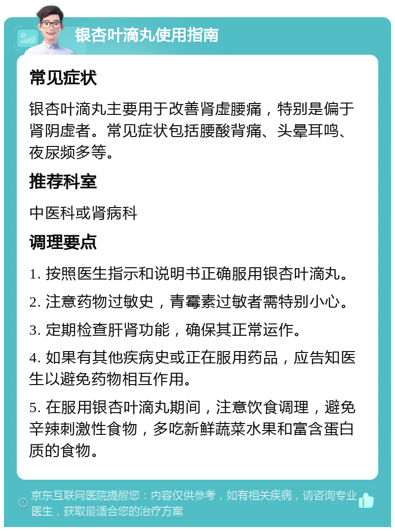 银杏叶滴丸使用指南 常见症状 银杏叶滴丸主要用于改善肾虚腰痛，特别是偏于肾阴虚者。常见症状包括腰酸背痛、头晕耳鸣、夜尿频多等。 推荐科室 中医科或肾病科 调理要点 1. 按照医生指示和说明书正确服用银杏叶滴丸。 2. 注意药物过敏史，青霉素过敏者需特别小心。 3. 定期检查肝肾功能，确保其正常运作。 4. 如果有其他疾病史或正在服用药品，应告知医生以避免药物相互作用。 5. 在服用银杏叶滴丸期间，注意饮食调理，避免辛辣刺激性食物，多吃新鲜蔬菜水果和富含蛋白质的食物。