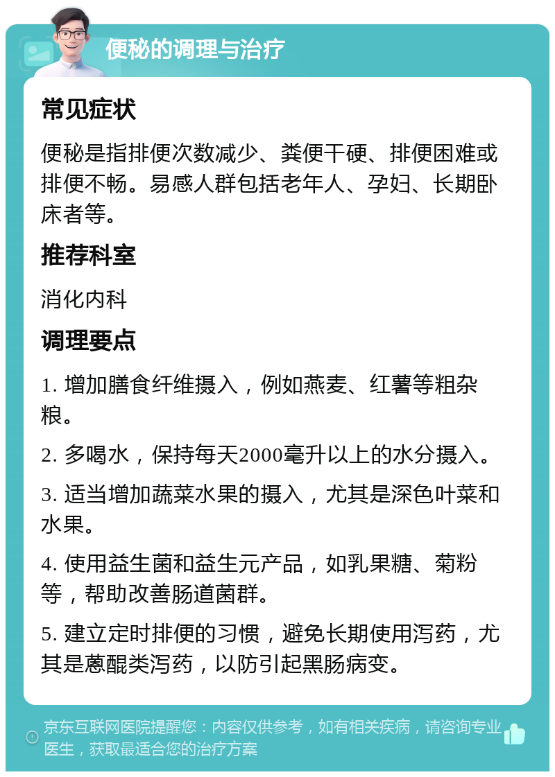 便秘的调理与治疗 常见症状 便秘是指排便次数减少、粪便干硬、排便困难或排便不畅。易感人群包括老年人、孕妇、长期卧床者等。 推荐科室 消化内科 调理要点 1. 增加膳食纤维摄入，例如燕麦、红薯等粗杂粮。 2. 多喝水，保持每天2000毫升以上的水分摄入。 3. 适当增加蔬菜水果的摄入，尤其是深色叶菜和水果。 4. 使用益生菌和益生元产品，如乳果糖、菊粉等，帮助改善肠道菌群。 5. 建立定时排便的习惯，避免长期使用泻药，尤其是蒽醌类泻药，以防引起黑肠病变。