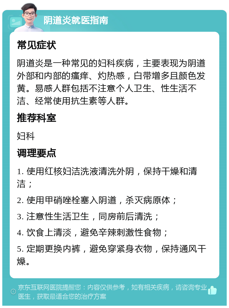 阴道炎就医指南 常见症状 阴道炎是一种常见的妇科疾病，主要表现为阴道外部和内部的瘙痒、灼热感，白带增多且颜色发黄。易感人群包括不注意个人卫生、性生活不洁、经常使用抗生素等人群。 推荐科室 妇科 调理要点 1. 使用红核妇洁洗液清洗外阴，保持干燥和清洁； 2. 使用甲硝唑栓塞入阴道，杀灭病原体； 3. 注意性生活卫生，同房前后清洗； 4. 饮食上清淡，避免辛辣刺激性食物； 5. 定期更换内裤，避免穿紧身衣物，保持通风干燥。