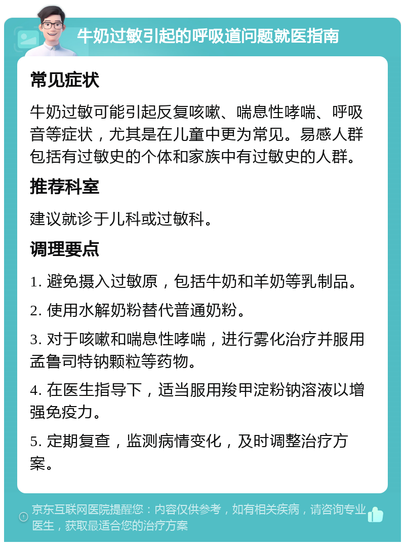 牛奶过敏引起的呼吸道问题就医指南 常见症状 牛奶过敏可能引起反复咳嗽、喘息性哮喘、呼吸音等症状，尤其是在儿童中更为常见。易感人群包括有过敏史的个体和家族中有过敏史的人群。 推荐科室 建议就诊于儿科或过敏科。 调理要点 1. 避免摄入过敏原，包括牛奶和羊奶等乳制品。 2. 使用水解奶粉替代普通奶粉。 3. 对于咳嗽和喘息性哮喘，进行雾化治疗并服用孟鲁司特钠颗粒等药物。 4. 在医生指导下，适当服用羧甲淀粉钠溶液以增强免疫力。 5. 定期复查，监测病情变化，及时调整治疗方案。