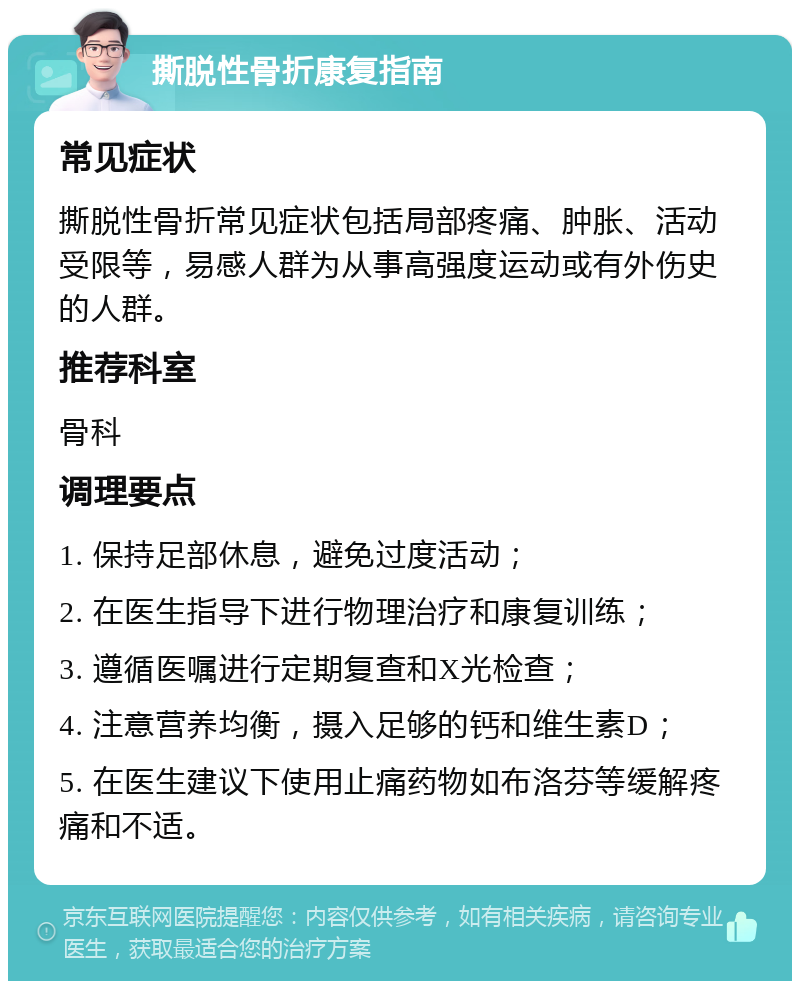 撕脱性骨折康复指南 常见症状 撕脱性骨折常见症状包括局部疼痛、肿胀、活动受限等，易感人群为从事高强度运动或有外伤史的人群。 推荐科室 骨科 调理要点 1. 保持足部休息，避免过度活动； 2. 在医生指导下进行物理治疗和康复训练； 3. 遵循医嘱进行定期复查和X光检查； 4. 注意营养均衡，摄入足够的钙和维生素D； 5. 在医生建议下使用止痛药物如布洛芬等缓解疼痛和不适。