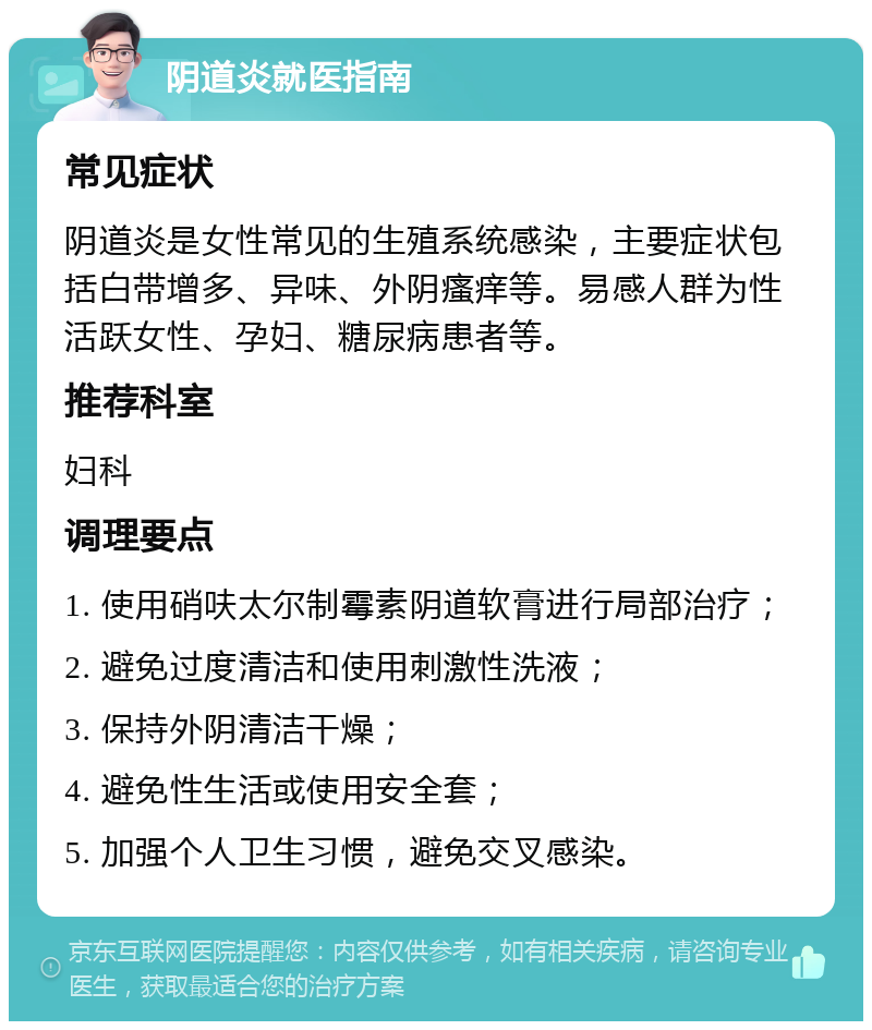 阴道炎就医指南 常见症状 阴道炎是女性常见的生殖系统感染，主要症状包括白带增多、异味、外阴瘙痒等。易感人群为性活跃女性、孕妇、糖尿病患者等。 推荐科室 妇科 调理要点 1. 使用硝呋太尔制霉素阴道软膏进行局部治疗； 2. 避免过度清洁和使用刺激性洗液； 3. 保持外阴清洁干燥； 4. 避免性生活或使用安全套； 5. 加强个人卫生习惯，避免交叉感染。