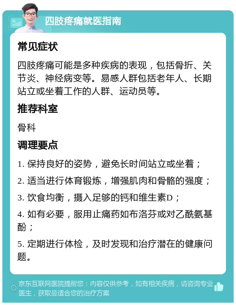 四肢疼痛就医指南 常见症状 四肢疼痛可能是多种疾病的表现，包括骨折、关节炎、神经病变等。易感人群包括老年人、长期站立或坐着工作的人群、运动员等。 推荐科室 骨科 调理要点 1. 保持良好的姿势，避免长时间站立或坐着； 2. 适当进行体育锻炼，增强肌肉和骨骼的强度； 3. 饮食均衡，摄入足够的钙和维生素D； 4. 如有必要，服用止痛药如布洛芬或对乙酰氨基酚； 5. 定期进行体检，及时发现和治疗潜在的健康问题。