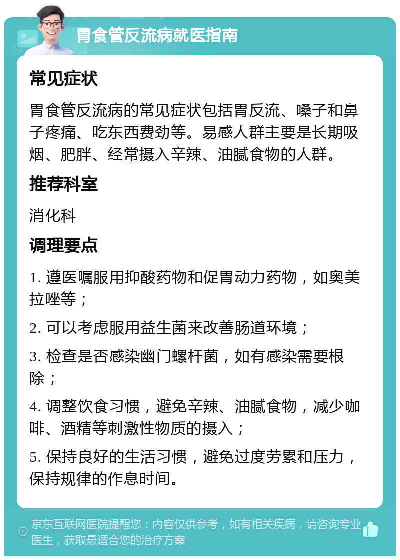 胃食管反流病就医指南 常见症状 胃食管反流病的常见症状包括胃反流、嗓子和鼻子疼痛、吃东西费劲等。易感人群主要是长期吸烟、肥胖、经常摄入辛辣、油腻食物的人群。 推荐科室 消化科 调理要点 1. 遵医嘱服用抑酸药物和促胃动力药物，如奥美拉唑等； 2. 可以考虑服用益生菌来改善肠道环境； 3. 检查是否感染幽门螺杆菌，如有感染需要根除； 4. 调整饮食习惯，避免辛辣、油腻食物，减少咖啡、酒精等刺激性物质的摄入； 5. 保持良好的生活习惯，避免过度劳累和压力，保持规律的作息时间。