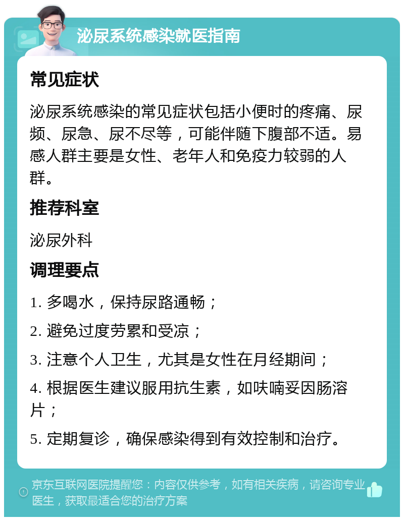 泌尿系统感染就医指南 常见症状 泌尿系统感染的常见症状包括小便时的疼痛、尿频、尿急、尿不尽等，可能伴随下腹部不适。易感人群主要是女性、老年人和免疫力较弱的人群。 推荐科室 泌尿外科 调理要点 1. 多喝水，保持尿路通畅； 2. 避免过度劳累和受凉； 3. 注意个人卫生，尤其是女性在月经期间； 4. 根据医生建议服用抗生素，如呋喃妥因肠溶片； 5. 定期复诊，确保感染得到有效控制和治疗。