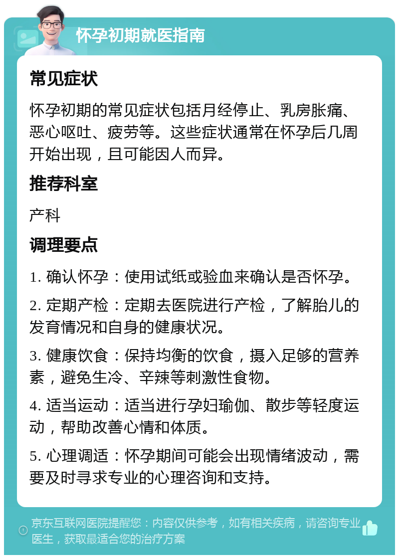 怀孕初期就医指南 常见症状 怀孕初期的常见症状包括月经停止、乳房胀痛、恶心呕吐、疲劳等。这些症状通常在怀孕后几周开始出现，且可能因人而异。 推荐科室 产科 调理要点 1. 确认怀孕：使用试纸或验血来确认是否怀孕。 2. 定期产检：定期去医院进行产检，了解胎儿的发育情况和自身的健康状况。 3. 健康饮食：保持均衡的饮食，摄入足够的营养素，避免生冷、辛辣等刺激性食物。 4. 适当运动：适当进行孕妇瑜伽、散步等轻度运动，帮助改善心情和体质。 5. 心理调适：怀孕期间可能会出现情绪波动，需要及时寻求专业的心理咨询和支持。