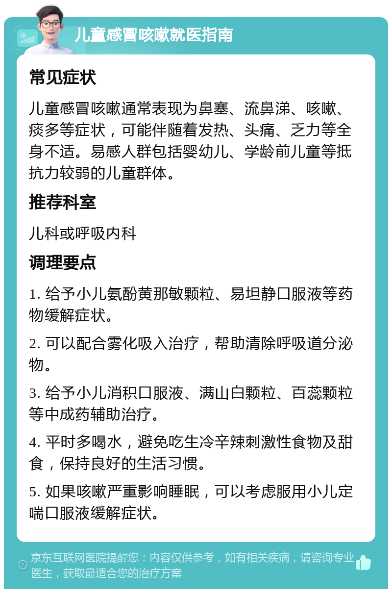 儿童感冒咳嗽就医指南 常见症状 儿童感冒咳嗽通常表现为鼻塞、流鼻涕、咳嗽、痰多等症状，可能伴随着发热、头痛、乏力等全身不适。易感人群包括婴幼儿、学龄前儿童等抵抗力较弱的儿童群体。 推荐科室 儿科或呼吸内科 调理要点 1. 给予小儿氨酚黄那敏颗粒、易坦静口服液等药物缓解症状。 2. 可以配合雾化吸入治疗，帮助清除呼吸道分泌物。 3. 给予小儿消积口服液、满山白颗粒、百蕊颗粒等中成药辅助治疗。 4. 平时多喝水，避免吃生冷辛辣刺激性食物及甜食，保持良好的生活习惯。 5. 如果咳嗽严重影响睡眠，可以考虑服用小儿定喘口服液缓解症状。