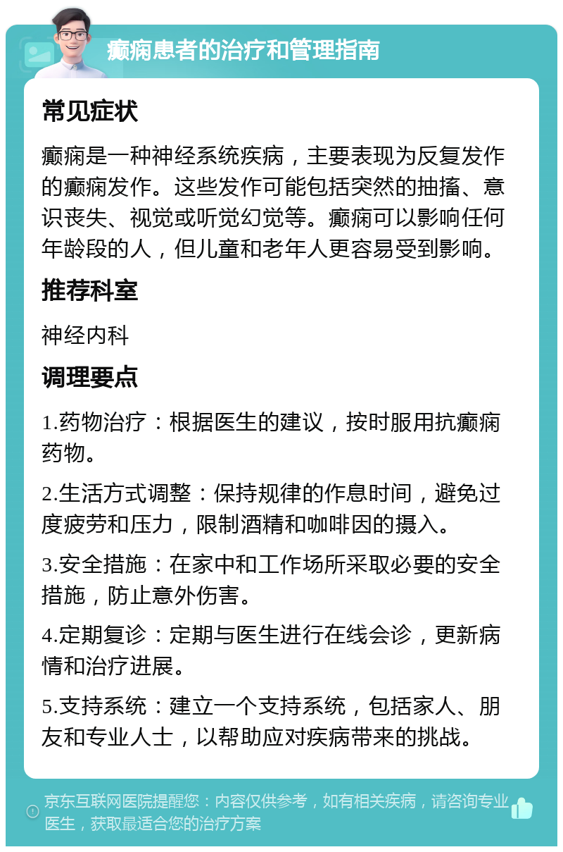 癫痫患者的治疗和管理指南 常见症状 癫痫是一种神经系统疾病，主要表现为反复发作的癫痫发作。这些发作可能包括突然的抽搐、意识丧失、视觉或听觉幻觉等。癫痫可以影响任何年龄段的人，但儿童和老年人更容易受到影响。 推荐科室 神经内科 调理要点 1.药物治疗：根据医生的建议，按时服用抗癫痫药物。 2.生活方式调整：保持规律的作息时间，避免过度疲劳和压力，限制酒精和咖啡因的摄入。 3.安全措施：在家中和工作场所采取必要的安全措施，防止意外伤害。 4.定期复诊：定期与医生进行在线会诊，更新病情和治疗进展。 5.支持系统：建立一个支持系统，包括家人、朋友和专业人士，以帮助应对疾病带来的挑战。