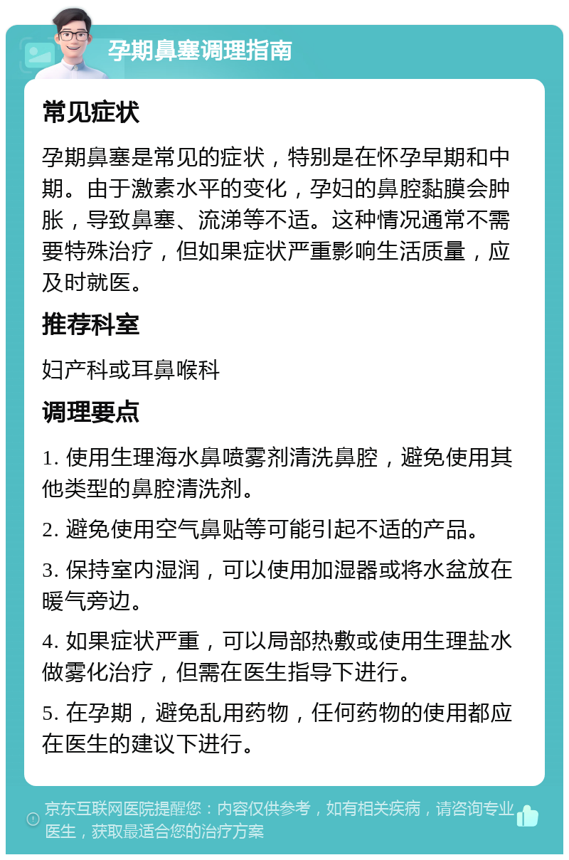 孕期鼻塞调理指南 常见症状 孕期鼻塞是常见的症状，特别是在怀孕早期和中期。由于激素水平的变化，孕妇的鼻腔黏膜会肿胀，导致鼻塞、流涕等不适。这种情况通常不需要特殊治疗，但如果症状严重影响生活质量，应及时就医。 推荐科室 妇产科或耳鼻喉科 调理要点 1. 使用生理海水鼻喷雾剂清洗鼻腔，避免使用其他类型的鼻腔清洗剂。 2. 避免使用空气鼻贴等可能引起不适的产品。 3. 保持室内湿润，可以使用加湿器或将水盆放在暖气旁边。 4. 如果症状严重，可以局部热敷或使用生理盐水做雾化治疗，但需在医生指导下进行。 5. 在孕期，避免乱用药物，任何药物的使用都应在医生的建议下进行。