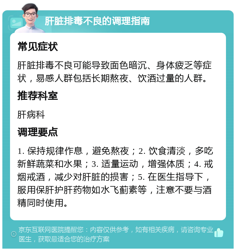 肝脏排毒不良的调理指南 常见症状 肝脏排毒不良可能导致面色暗沉、身体疲乏等症状，易感人群包括长期熬夜、饮酒过量的人群。 推荐科室 肝病科 调理要点 1. 保持规律作息，避免熬夜；2. 饮食清淡，多吃新鲜蔬菜和水果；3. 适量运动，增强体质；4. 戒烟戒酒，减少对肝脏的损害；5. 在医生指导下，服用保肝护肝药物如水飞蓟素等，注意不要与酒精同时使用。