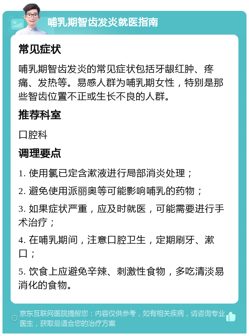 哺乳期智齿发炎就医指南 常见症状 哺乳期智齿发炎的常见症状包括牙龈红肿、疼痛、发热等。易感人群为哺乳期女性，特别是那些智齿位置不正或生长不良的人群。 推荐科室 口腔科 调理要点 1. 使用氯已定含漱液进行局部消炎处理； 2. 避免使用派丽奥等可能影响哺乳的药物； 3. 如果症状严重，应及时就医，可能需要进行手术治疗； 4. 在哺乳期间，注意口腔卫生，定期刷牙、漱口； 5. 饮食上应避免辛辣、刺激性食物，多吃清淡易消化的食物。