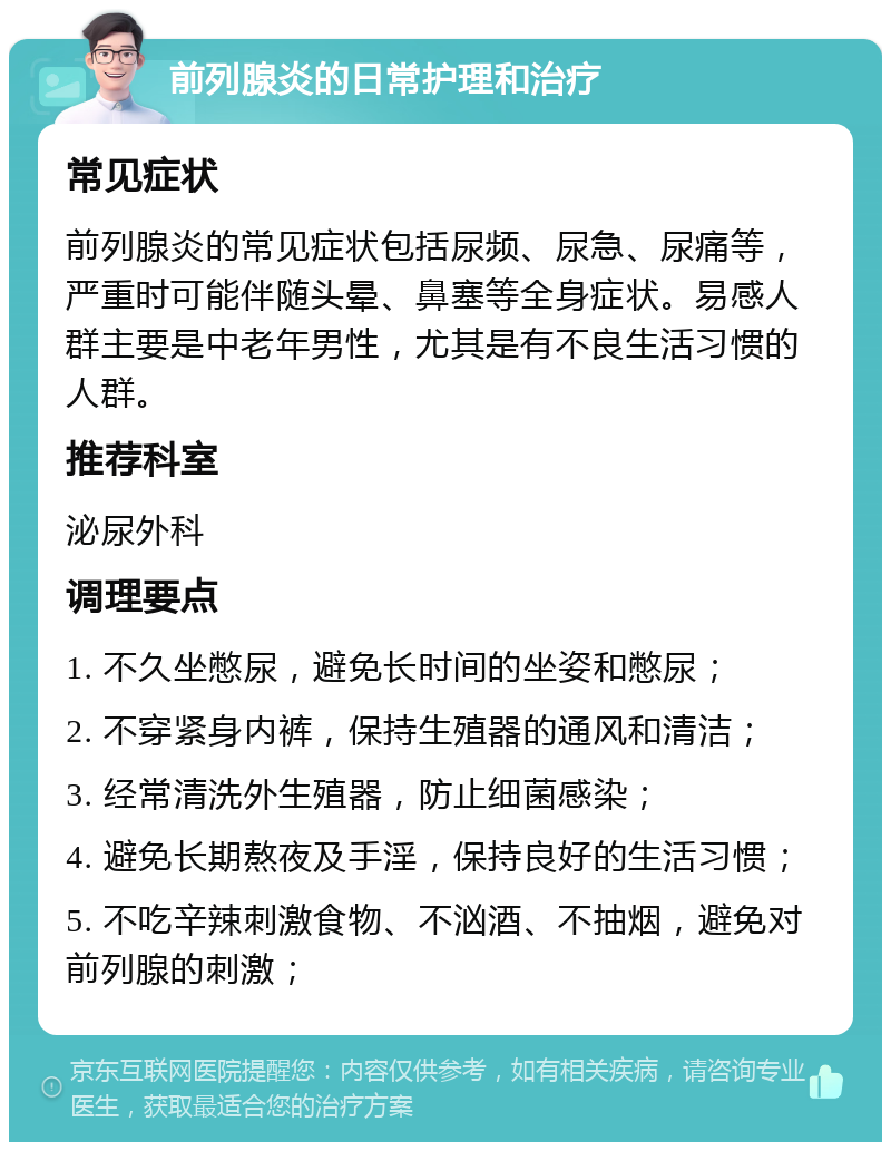 前列腺炎的日常护理和治疗 常见症状 前列腺炎的常见症状包括尿频、尿急、尿痛等，严重时可能伴随头晕、鼻塞等全身症状。易感人群主要是中老年男性，尤其是有不良生活习惯的人群。 推荐科室 泌尿外科 调理要点 1. 不久坐憋尿，避免长时间的坐姿和憋尿； 2. 不穿紧身内裤，保持生殖器的通风和清洁； 3. 经常清洗外生殖器，防止细菌感染； 4. 避免长期熬夜及手淫，保持良好的生活习惯； 5. 不吃辛辣刺激食物、不汹酒、不抽烟，避免对前列腺的刺激；