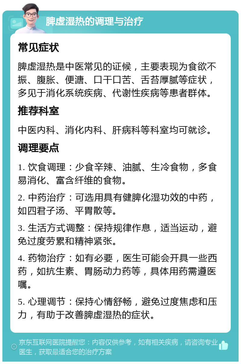 脾虚湿热的调理与治疗 常见症状 脾虚湿热是中医常见的证候，主要表现为食欲不振、腹胀、便溏、口干口苦、舌苔厚腻等症状，多见于消化系统疾病、代谢性疾病等患者群体。 推荐科室 中医内科、消化内科、肝病科等科室均可就诊。 调理要点 1. 饮食调理：少食辛辣、油腻、生冷食物，多食易消化、富含纤维的食物。 2. 中药治疗：可选用具有健脾化湿功效的中药，如四君子汤、平胃散等。 3. 生活方式调整：保持规律作息，适当运动，避免过度劳累和精神紧张。 4. 药物治疗：如有必要，医生可能会开具一些西药，如抗生素、胃肠动力药等，具体用药需遵医嘱。 5. 心理调节：保持心情舒畅，避免过度焦虑和压力，有助于改善脾虚湿热的症状。