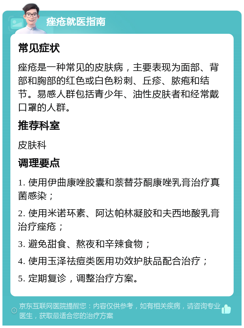 痤疮就医指南 常见症状 痤疮是一种常见的皮肤病，主要表现为面部、背部和胸部的红色或白色粉刺、丘疹、脓疱和结节。易感人群包括青少年、油性皮肤者和经常戴口罩的人群。 推荐科室 皮肤科 调理要点 1. 使用伊曲康唑胶囊和萘替芬酮康唑乳膏治疗真菌感染； 2. 使用米诺环素、阿达帕林凝胶和夫西地酸乳膏治疗痤疮； 3. 避免甜食、熬夜和辛辣食物； 4. 使用玉泽祛痘类医用功效护肤品配合治疗； 5. 定期复诊，调整治疗方案。