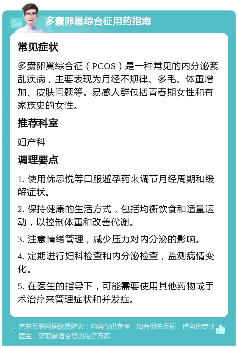 多囊卵巢综合征用药指南 常见症状 多囊卵巢综合征（PCOS）是一种常见的内分泌紊乱疾病，主要表现为月经不规律、多毛、体重增加、皮肤问题等。易感人群包括青春期女性和有家族史的女性。 推荐科室 妇产科 调理要点 1. 使用优思悦等口服避孕药来调节月经周期和缓解症状。 2. 保持健康的生活方式，包括均衡饮食和适量运动，以控制体重和改善代谢。 3. 注意情绪管理，减少压力对内分泌的影响。 4. 定期进行妇科检查和内分泌检查，监测病情变化。 5. 在医生的指导下，可能需要使用其他药物或手术治疗来管理症状和并发症。