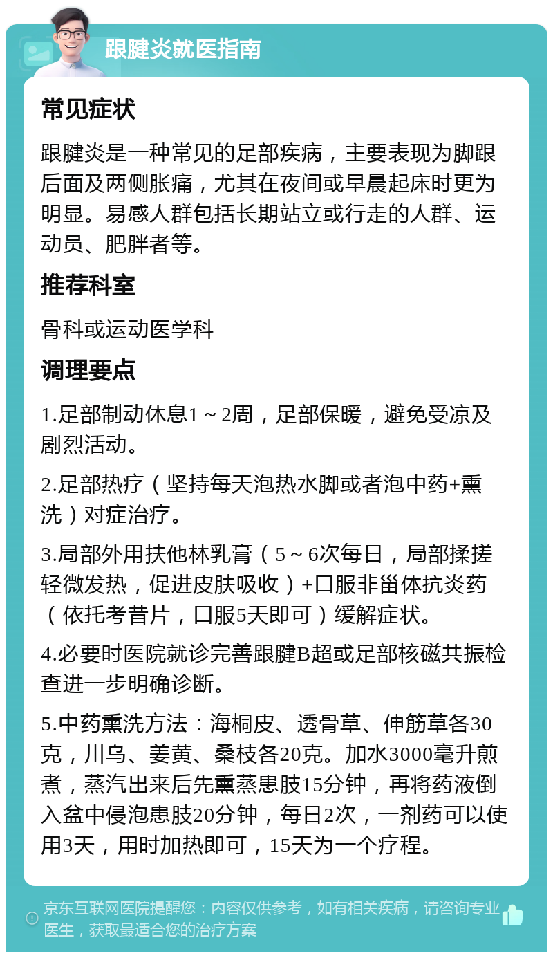 跟腱炎就医指南 常见症状 跟腱炎是一种常见的足部疾病，主要表现为脚跟后面及两侧胀痛，尤其在夜间或早晨起床时更为明显。易感人群包括长期站立或行走的人群、运动员、肥胖者等。 推荐科室 骨科或运动医学科 调理要点 1.足部制动休息1～2周，足部保暖，避免受凉及剧烈活动。 2.足部热疗（坚持每天泡热水脚或者泡中药+熏洗）对症治疗。 3.局部外用扶他林乳膏（5～6次每日，局部揉搓轻微发热，促进皮肤吸收）+口服非甾体抗炎药（依托考昔片，口服5天即可）缓解症状。 4.必要时医院就诊完善跟腱B超或足部核磁共振检查进一步明确诊断。 5.中药熏洗方法：海桐皮、透骨草、伸筋草各30克，川乌、姜黄、桑枝各20克。加水3000毫升煎煮，蒸汽出来后先熏蒸患肢15分钟，再将药液倒入盆中侵泡患肢20分钟，每日2次，一剂药可以使用3天，用时加热即可，15天为一个疗程。