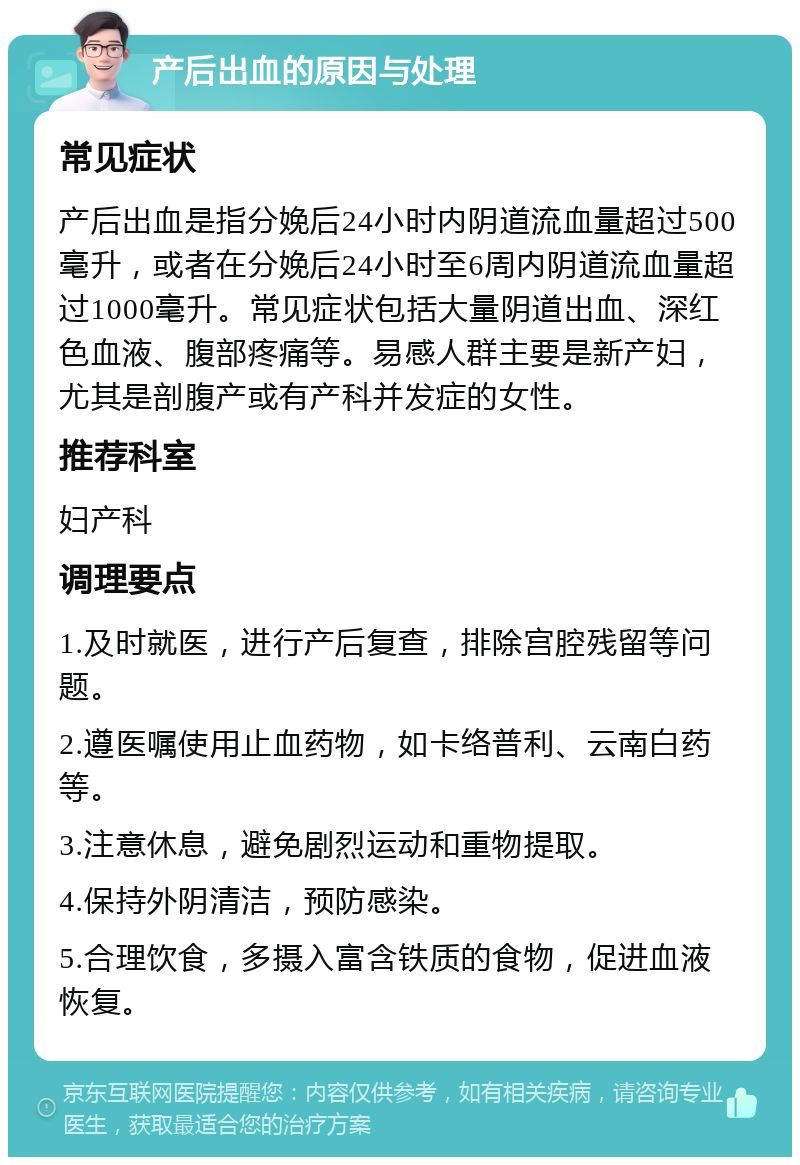 产后出血的原因与处理 常见症状 产后出血是指分娩后24小时内阴道流血量超过500毫升，或者在分娩后24小时至6周内阴道流血量超过1000毫升。常见症状包括大量阴道出血、深红色血液、腹部疼痛等。易感人群主要是新产妇，尤其是剖腹产或有产科并发症的女性。 推荐科室 妇产科 调理要点 1.及时就医，进行产后复查，排除宫腔残留等问题。 2.遵医嘱使用止血药物，如卡络普利、云南白药等。 3.注意休息，避免剧烈运动和重物提取。 4.保持外阴清洁，预防感染。 5.合理饮食，多摄入富含铁质的食物，促进血液恢复。