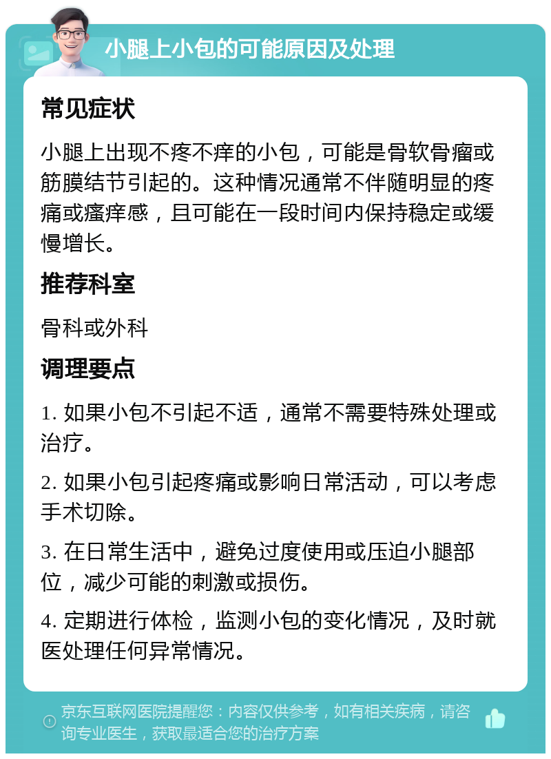 小腿上小包的可能原因及处理 常见症状 小腿上出现不疼不痒的小包，可能是骨软骨瘤或筋膜结节引起的。这种情况通常不伴随明显的疼痛或瘙痒感，且可能在一段时间内保持稳定或缓慢增长。 推荐科室 骨科或外科 调理要点 1. 如果小包不引起不适，通常不需要特殊处理或治疗。 2. 如果小包引起疼痛或影响日常活动，可以考虑手术切除。 3. 在日常生活中，避免过度使用或压迫小腿部位，减少可能的刺激或损伤。 4. 定期进行体检，监测小包的变化情况，及时就医处理任何异常情况。