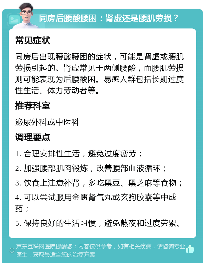 同房后腰酸腰困：肾虚还是腰肌劳损？ 常见症状 同房后出现腰酸腰困的症状，可能是肾虚或腰肌劳损引起的。肾虚常见于两侧腰酸，而腰肌劳损则可能表现为后腰酸困。易感人群包括长期过度性生活、体力劳动者等。 推荐科室 泌尿外科或中医科 调理要点 1. 合理安排性生活，避免过度疲劳； 2. 加强腰部肌肉锻炼，改善腰部血液循环； 3. 饮食上注意补肾，多吃黑豆、黑芝麻等食物； 4. 可以尝试服用金匮肾气丸或玄驹胶囊等中成药； 5. 保持良好的生活习惯，避免熬夜和过度劳累。