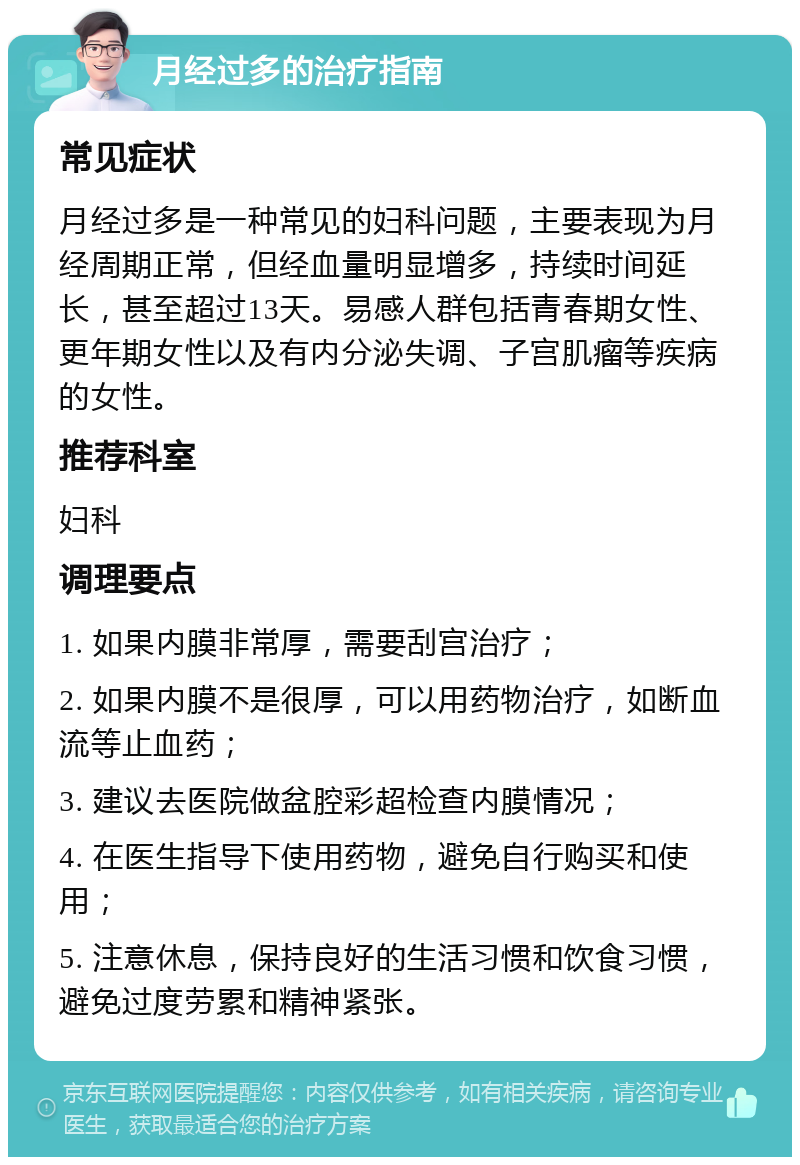 月经过多的治疗指南 常见症状 月经过多是一种常见的妇科问题，主要表现为月经周期正常，但经血量明显增多，持续时间延长，甚至超过13天。易感人群包括青春期女性、更年期女性以及有内分泌失调、子宫肌瘤等疾病的女性。 推荐科室 妇科 调理要点 1. 如果内膜非常厚，需要刮宫治疗； 2. 如果内膜不是很厚，可以用药物治疗，如断血流等止血药； 3. 建议去医院做盆腔彩超检查内膜情况； 4. 在医生指导下使用药物，避免自行购买和使用； 5. 注意休息，保持良好的生活习惯和饮食习惯，避免过度劳累和精神紧张。