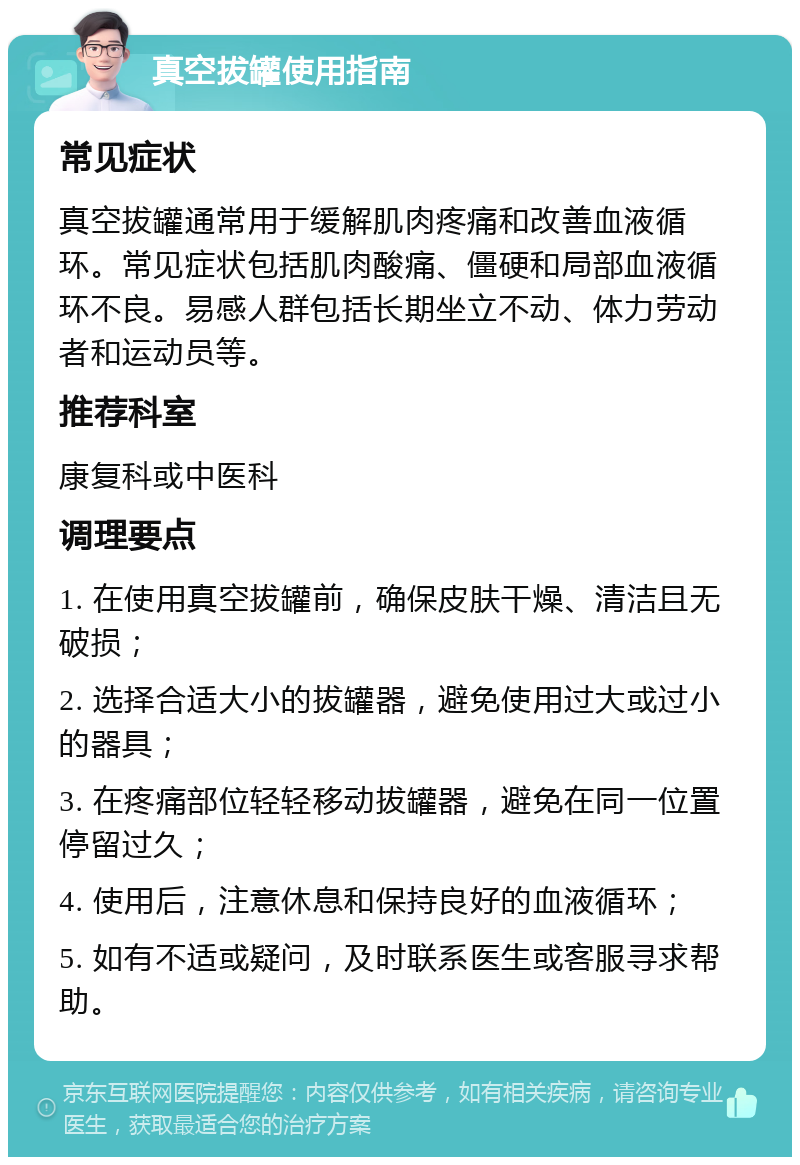 真空拔罐使用指南 常见症状 真空拔罐通常用于缓解肌肉疼痛和改善血液循环。常见症状包括肌肉酸痛、僵硬和局部血液循环不良。易感人群包括长期坐立不动、体力劳动者和运动员等。 推荐科室 康复科或中医科 调理要点 1. 在使用真空拔罐前，确保皮肤干燥、清洁且无破损； 2. 选择合适大小的拔罐器，避免使用过大或过小的器具； 3. 在疼痛部位轻轻移动拔罐器，避免在同一位置停留过久； 4. 使用后，注意休息和保持良好的血液循环； 5. 如有不适或疑问，及时联系医生或客服寻求帮助。