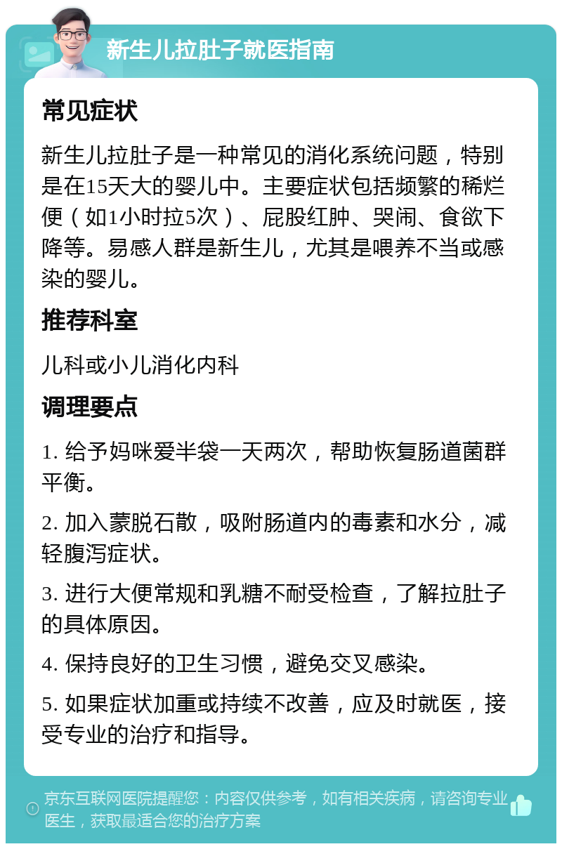 新生儿拉肚子就医指南 常见症状 新生儿拉肚子是一种常见的消化系统问题，特别是在15天大的婴儿中。主要症状包括频繁的稀烂便（如1小时拉5次）、屁股红肿、哭闹、食欲下降等。易感人群是新生儿，尤其是喂养不当或感染的婴儿。 推荐科室 儿科或小儿消化内科 调理要点 1. 给予妈咪爱半袋一天两次，帮助恢复肠道菌群平衡。 2. 加入蒙脱石散，吸附肠道内的毒素和水分，减轻腹泻症状。 3. 进行大便常规和乳糖不耐受检查，了解拉肚子的具体原因。 4. 保持良好的卫生习惯，避免交叉感染。 5. 如果症状加重或持续不改善，应及时就医，接受专业的治疗和指导。