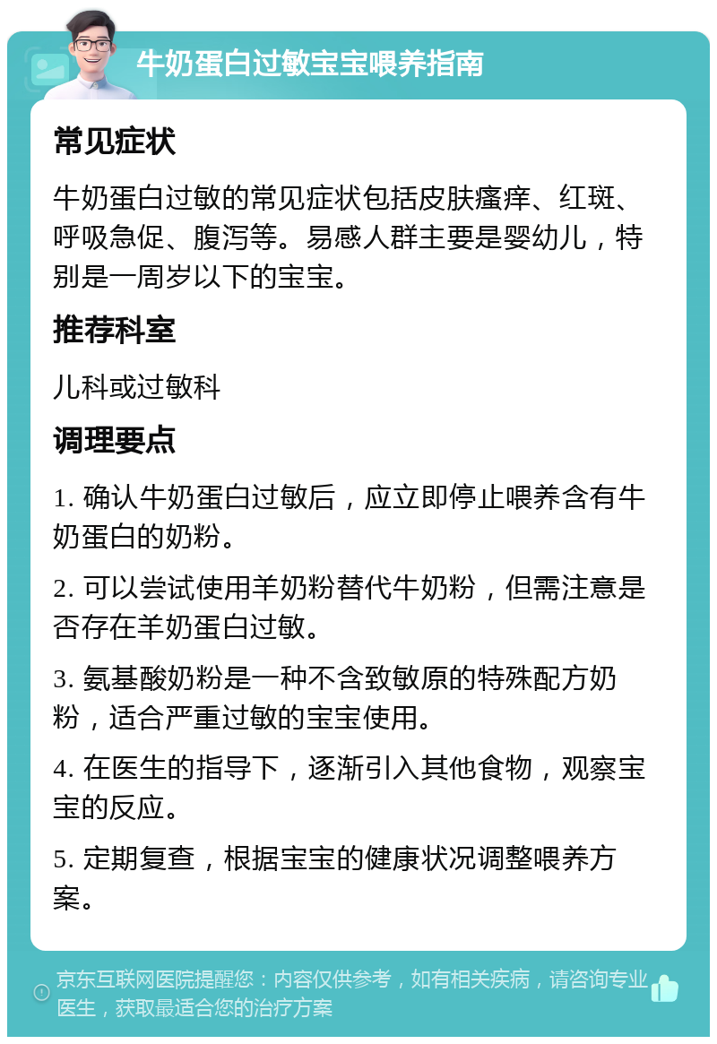 牛奶蛋白过敏宝宝喂养指南 常见症状 牛奶蛋白过敏的常见症状包括皮肤瘙痒、红斑、呼吸急促、腹泻等。易感人群主要是婴幼儿，特别是一周岁以下的宝宝。 推荐科室 儿科或过敏科 调理要点 1. 确认牛奶蛋白过敏后，应立即停止喂养含有牛奶蛋白的奶粉。 2. 可以尝试使用羊奶粉替代牛奶粉，但需注意是否存在羊奶蛋白过敏。 3. 氨基酸奶粉是一种不含致敏原的特殊配方奶粉，适合严重过敏的宝宝使用。 4. 在医生的指导下，逐渐引入其他食物，观察宝宝的反应。 5. 定期复查，根据宝宝的健康状况调整喂养方案。